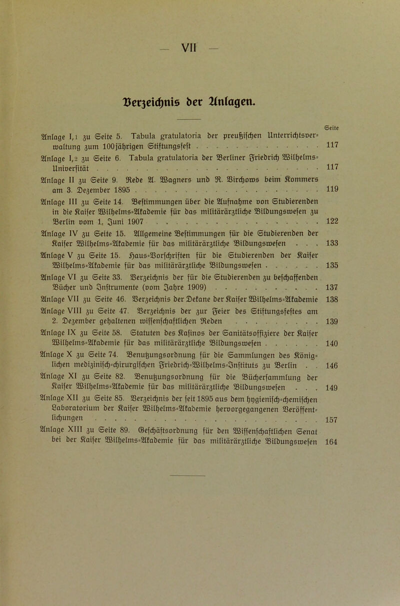 Vcv3eid)ni5 bet Anlagen. Seite Anlage I,i 3U Seite 5. Tabula gratulatoria ber preujjifcfjen Unterrid)tsDer= roaltung 3um 100jährigen Stiftungsfeft 117 Anlage 1,2 3U Seite 6. Tabula gratulatoria ber berliner griebricf) 2Bilhelms= Unioerfität 117 Anlage II 3U Seite 9. IRebe 21. 2Bagners unb 91 Bircf)oros beim Kommers am 3. Desember 1895 119 21nlage III 3U Seite 14. Bestimmungen über bie Aufnahme uon Stubierenben in bie Saifer 2Bil^elms=21fabemie für bas militärärstlidje Bilbungsmefen 3U Berlin 00m 1. 3uni 1907 122 21nlage IV 3U Seite 15. Allgemeine Bestimmungen für bie Stubierenben ber Kaifer 2Bilf)elms=Afabemie für bas militärärstlidje Bilbungsmefen . . . 133 Anlage V 3U Seite 15. f)aus=Borfd)riften für bie Stubierenben ber Kaifer 2Bill)elms=Alabemie für bas militärärstlictje Bilbungsmefen 135 Anlage VI 3U Seite 33. Bezeichnte ber für bie Stubierenben 3U befrfjaffenben Bücher unb Qnftrumente (00m 3al)re 1909) 137 Anlage VII 3U Seite 46. Bezeichnte ber Sefane ber Slaifer BMlhelms=Afabemie 138 Anlage VIII 3U Seite 47. Bezeichnte ber 3ur fjeter bes Stiftungsfeftes am 2. Degember gehaltenen tüiffenfrfjaftlicfjen g^eben 139 Anlage IX 3U Seite 58. Statuten bes Safinos ber Sanitätsoffziere ber Äaifer 2BitI;elms=Afabemie für bas militärärstlidje Bilbungsmefen 140 Anlage X 3U Seite 74. Benutjungsorbnung für bie Sammlungen bes S?önig= licljen mebi3inifcf)=d;irurgifd;en griebrid)=2Bilheims=3nftituts 3U Berlin . . 146 Anlage XI 3U Seite 82. Benu^ungsorbnung für bie Bücherfammlung ber Saifer 2Bilhelms=Afabemie für bas militäräztliche Bilbungsmefen . . . 149 Anlage XII 3U Seite 85. Bezeichnte ber feit 1895 aus bem l)t)gienifch=chemifd;en Caboratorium ber Saifer 2Bilf)etms=Afabemie heroorgegangenen Beröffent= lichungen 157 Anlage XIII 3U Seite 89. ®efcf)äftsorbnung für ben BMffenfchaftlicfjen Senat bei ber Saifer 2BilheIms=Afabemie für bas militäräztliche Bilbungsmefen 164
