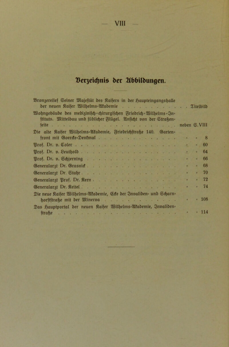 Uerjeidjnis ber 2ibbitbungcn. Sronserelief ©einer ÜRajeftät bes Kaifers in ber ^aupteingangsfjaUe ber neuen Kaifer 3Biii)elms=21fabemie Xitelbilb ©oijngebäube bes mebijinifd) » cfjirurgifdjen griebrid) = 2Büf)e(ms»3n= ftituts. DJiittelbau unb füblicfjer Slügel. 2Infid)t non ber ©trafjen« feite neben S.VIII Die alte Kaifer UBili)elms=2ltabemie) griebridjftrafje 140. ©arten« front mit ©oerde«Denfmaf » * 8 ißrof. Dr. o. (Eoler * * 60 ifkof. Dr. o. fieutfjolb < * 64 $rof. Dr. o. Scf)ierning * * 66 ©eneralarst Dr. ©rasnid « «68 ©eneraiar3t Dr. Staijr « «70 ©eneralarat 5f3rof. Dr. Kern « »72 ©eneratarät Dr. Keitel « «74 Die neue Kaifer 3Bilf)e(ms=2lfabemie, ©de ber 3noa(iben= unb ©djarn« ijorftftrafje mit ber ÜJtineroa « « 108 Das ftauptportal ber neuen Kaifer 3Bili)elms=2lfabemie, 3noaiiben» ftrafje 8 * H4