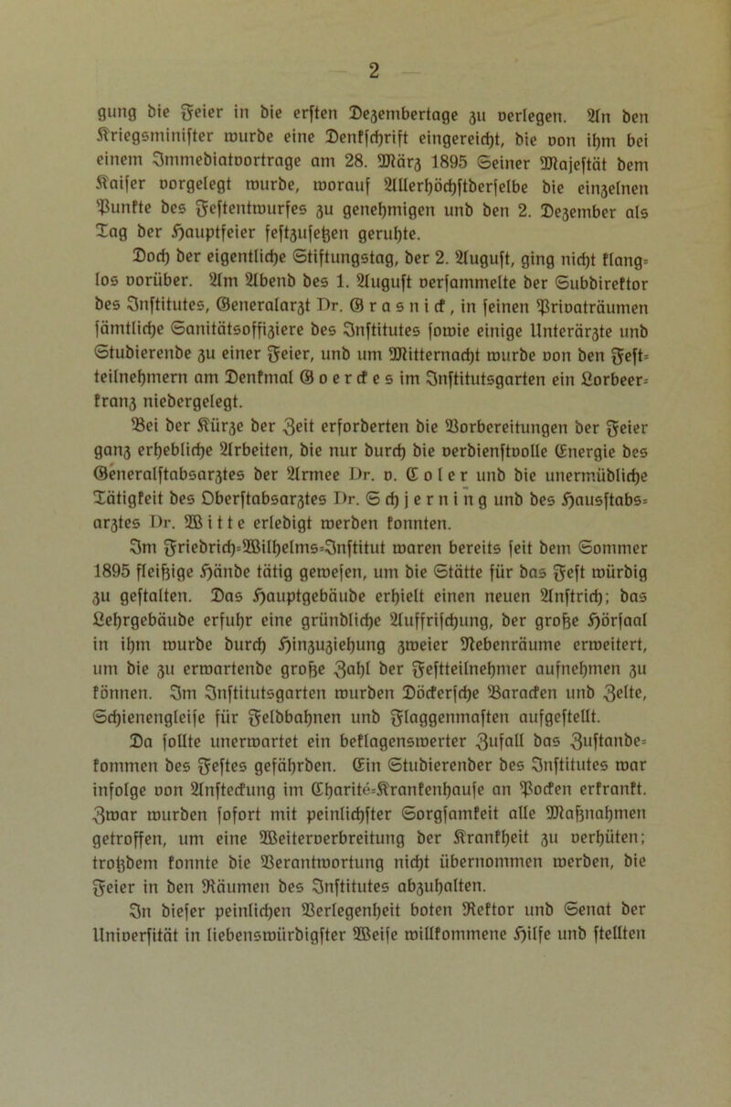 gung bie geier in bie ersten De^embertage 31t oerlegen. 2In bcn triegsminifter ronrbe eine Denffd)rift eingereictjt, bie non ihm bei einem 3mmebiatoortrage am 28. Wär3 1895 Seiner Wajeftät bem Äaifer oorgelegt rourbe, moranf 2Ulerl)öchftberfelbe bie einzelnen fünfte bes geftentrourfes 3U genehmigen nnb ben 2. De3ember als lag ber fymptfeier feft3ufefjen geruhte. Dorf) ber eigentliche Stiftungstag, ber 2. '2luguft, ging nicht flang= los ooriiber. 2lm 2tbenb bes 1. 2tuguft oerfammelte ber Subbireftor bes 3nftttutes, ©eneralar3t Dr. © r a s n i cf, in feinen ^rioaträumen fätntliche Sanitätsoffisiere bes 3nftitutes foroie einige Unterböte unb Stubierenbe 3U einer geier, nnb um Witternad)t ronrbe oon ben geft= teilnehmern am Denfmal ©oerdesim 3nftitutsgarten ein 2orbeer= fraii3 niebergelegt. 'Bei ber $lür3e ber 3eit erforberten bie Borbereitungen ber geier gan3 erhebliche Arbeiten, bie nur burrf) bie oerbienftoolle ©nergie bes ©eneralftabsar3tes ber 2lrmee Dr. o. © 0 l e r unb bie unermübliche Dätigfeit bes Oberftabsarstes Dr. S rf) j e r n i n g unb bes 5)ausftabs= ar3tes Dr. 3ß i 11 e erlebigt roerben tonnten. 3m griebrich=2Bilt)elms=3nftitut roaren bereits feit bem Sommer 1895 fleißige 5)änbe tätig geroefen, um bie Stätte für bas geft roürbig 3u geftalten. Das 5)auptgebäube erhielt einen neuen 2lnftrirf); bas ßehrgebäube erfuhr eine grünbliche 2Iuffrifd)ung, ber grofte 5)örfaal in ihm rourbe burrf) $)in3U3iet)ung sroeier [ftebenräume erroeitert, um bie 31t erroartenbe grofje 3ahl &er geftteilnehmer aufnehmen 3U fönnen. 3m 3nftitutsgarten rourben Döderfche Bararfen unb Bette, Sdjienengleife für gelbbahnen unb glaggenmaften aufgeftellt. Da follte unerroartet ein beflagensroerter 3l,faU öas 3uftanbe= tommen bes geftes gefährben. ©in Stubierenber bes 3nftitutes roar infolge oon 2lnfterfung im ©harite=$ranfenhaufe an Boden erfranft. Broar rourben fofort mit peinlichfter Sorgfamfeit alle Wahnahmen getroffen, um eine 2Beiteroerbreitung ber ßranf'heit 311 oerhiiten; trot3bem tonnte bie Berantroortung nicht übernommen roerben, bie geier in ben [Räumen bes 3nftitutes ab3ul)alten. 3n biefer peinlichen Berlegenheit boten Beftor unb Senat ber Unioerfität in liebensroiirbigfter 5Beife roiUfommene 5)ilfe unb ftellten