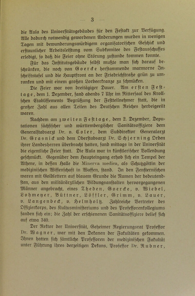 bie Hula bes Unioerfitätsgebäubes für ben ^eftaft 3ur Verfügung. 21lle baburrf) notroenbig geroorbenen Hnberungen mürben in menigen Jagen mit berounberungsroürbigem organifatorifdjen ©efd)id unb erftaunlidjer Hrbeitsleiftung nom Subfomitee bes geftausfdjuffes erlebigt, fo bafj bie ohnc Störung suftanbe tommen tonnte. gür bas Snftitutsgebäube felbft mufete man fid) barauf be= fdjränfen, bie nod) oon © o e r cf e tjerftammenbe marmorne 3m fdjriftstafel unb bie ^auptfront an ber ^riebrirfjftrafäe grün 3U um= ranfen unb mit einem großen ßorbeerfran3e 3U fdjmücfcn. Sie freier mar oon breitägiger Sauer. Hm e r ft e n $ e ft = tage, bem 1. Seßember, fanb abenbs 7 Uhr im DUtterfaal bes &roll= fdjen ©tabliffements SSegrüfpmg ber geftteitnetjmer ftatt, bie in großer 3^1 aus allen Seilen bes Seutfd)en $Keicf)es Ijerbeigeeilt roaren. 97ad)bem am 3 ro e i t e n $ e ft tage, bem 2. Se3ember, Sepm tationen fäd)fifd)er unb roürttembergifd)er Sanitätsoffi3iere bem ©eneralftabsar3t Dr. 0. © 0 l e r, bem Subbireftor ©eneralast Dr. © r a s n i ct unb bem Dberftabsast Dr. <5 d) j e r n i n g Orben ihrer ßanbesherren iiberbrad)t Ratten, fanb mittags in ber Unioerfität bie eigentliche freier ftatt. Sie Hula mar in fünftlerifd)er 23ollenbung gefdjmüdt. ©egenüber bem i^aupteingang erhob fid) ein Sempel ber Htl)ene, in beffen i)alle bie Minerva medica, als ©chutjgöttin ber mebi3inifd)en 2Biffenfd)aft in 3Baffen, ftanb. 3n ben ^enfternifchen roaren mit ©olblettern auf blauem ©runbe bie tarnen ber bebeutenb= ften, aus ben militärärstlichen iBilbungsanftalten hcroorgegangenen ÜRänner angebracht, eines Sljeben, ©oerde, o. 9B i e b e l, ßohnteper, ißiittner, ßöffler, ©rimm, 0. ßauer, o. ßangenbecf, 0. S) e I m h 01 tj. 3a^reiche Vertreter bes Offi3ierforps, bes ^ultusminifteriums unb bes ißrofefforenfollegiums fanben fid) ein; bie 3af)f öer erfdjienenen Sanitätsoffisiere belief fid) auf etroa 340. Ser Stettor ber Unioerfität, ©et)eimer !Regierungsrat ißrofeffor Dr. 2B a g n e r, mar mit ben Sefanen ber gafultäten gefommen. 3hnen hotten fid) fämtliche ^rofefforen ber mebi3inifd)en $afultät unter Rührung ihres beseitigen Sefans, ^rofeffor Dr. !R u b n e r ,