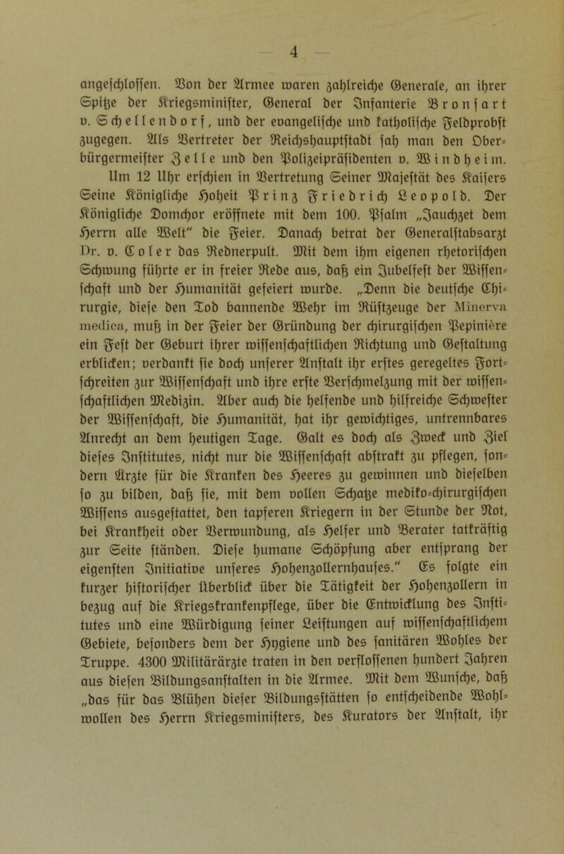 angefdjloffen. 93on ber 2lrmee waren 3at)lreirf)e ©enerale, an it>rer Spitze ber Äriegsminifter, ©eneral ber Infanterie SB r o n f a r t n. Sdjellenborf, unb ber eoangelifcfye unb fatl)olifri)e gelbprobft 3ugegen. 2lls Vertreter ber SReid)sl)auptftabt fal) man ben £>ber= biirgermeifter 3 e I1 e unb ben 4$oli3eipräfibenten d. SB t n b t) e i in. Um 12 Uljr erfrijien in SSertretung Seiner SSRajeftcit bes Slaifers Seine Slöniglicfje #ol)eit $ r i n 3 griebrid) ßcopolb. Der Äöniglidje Domcfjor eröffnete mit bem 100. Sßfalm „Sandtet bem S)errn alle SBelt bie geier. Danad) betrat ber ®eneralftabsar3t Dr. o. © o l e r bas fRebnerpult. 9Jtit bem if)m eigenen rf)etorifcf)en Scfjmung führte er in freier fRebe aus, bafe ein üjubelfeft ber SBiffem fdjaft unb ber Humanität gefeiert mürbe. „Denn bie beutfdje ©f)i= rurgie, biefe ben Dob bannenbe 9Bel)r im SRüfaeuge ber Minerva medica, muf3 in ber ^eter ber ©rünbung ber djirurgifdjen S£epini(‘re ein ^eft öer ©eburt iljrer miffenfdjaftlidjen fRidjtung unb ©eftaltung erblicfen; uerbanft fie bod) unferer 2lnftalt ü)r erftes geregeltes $ort= fdjreiten 31m 2ßiffenfd)aft unb itjre erfte I8erfd)mel3ung mit ber rniffen* fd)aftlid)en 9ftebi3in. 2lber aud) bie f)elfenbe unb t)üfreid)e Sdjmefter ber SBiffenfdjaft, bie Humanität, f)at iljr geroid)tiges, untrennbares 21nred)t an bem heutigen Xage. ©alt es bod) als 3roecf unb 3^ biefes Snftitutes, nid)t nur bie SBiffenfdjaft abftraft 311 pflegen, fow bern 2ir3te für bie Stranfen bes feeres 31t geminnen unb biefelben fo 3U bilben, bafe fie, mit bem oollen Sd)at)e mebifo=d)irurgifd)en SBiffens ausgeftattet, ben tapferen Äriegern in ber Stunbe ber Sftot, bei &ranff)eit ober SBermunbung, als Reifer unb '.Berater tatfräftig 3ur Seite ftänben. Diefe Rumäne Schöpfung aber entfprang ber eigenften Snitiatioe unferes S)of)en3ollernI)aufes. ©s folgte ein furser l)iftorifd)er überblicf über bie Xcitigfeit ber $)of)en3ollern in be3ug auf bie Slriegsfranfenpflege, über bie ©ntmicflung bes 3nfti= tutes unb eine SBürbigung feiner fieiftungen auf roiffenfd)aftlid)em ©ebiete, befonbers bem ber 5)pgiene unb bes fanitären 3Bol)Ies ber Druppe. 4300 SCRilitärärste traten in ben oerfloffenen l)unbert 3al)ren aus biefen SBilbungsanftalten in bie 2Irmee. SOUt bem SBunfdje, bafe „bas für bas 58lüf)en biefer SBilbungsftätten fo entfcfjeibenbe SBofjl* roollen bes 5)errn Äriegsminifters, bes Kurators ber 2lnftalt, it)r