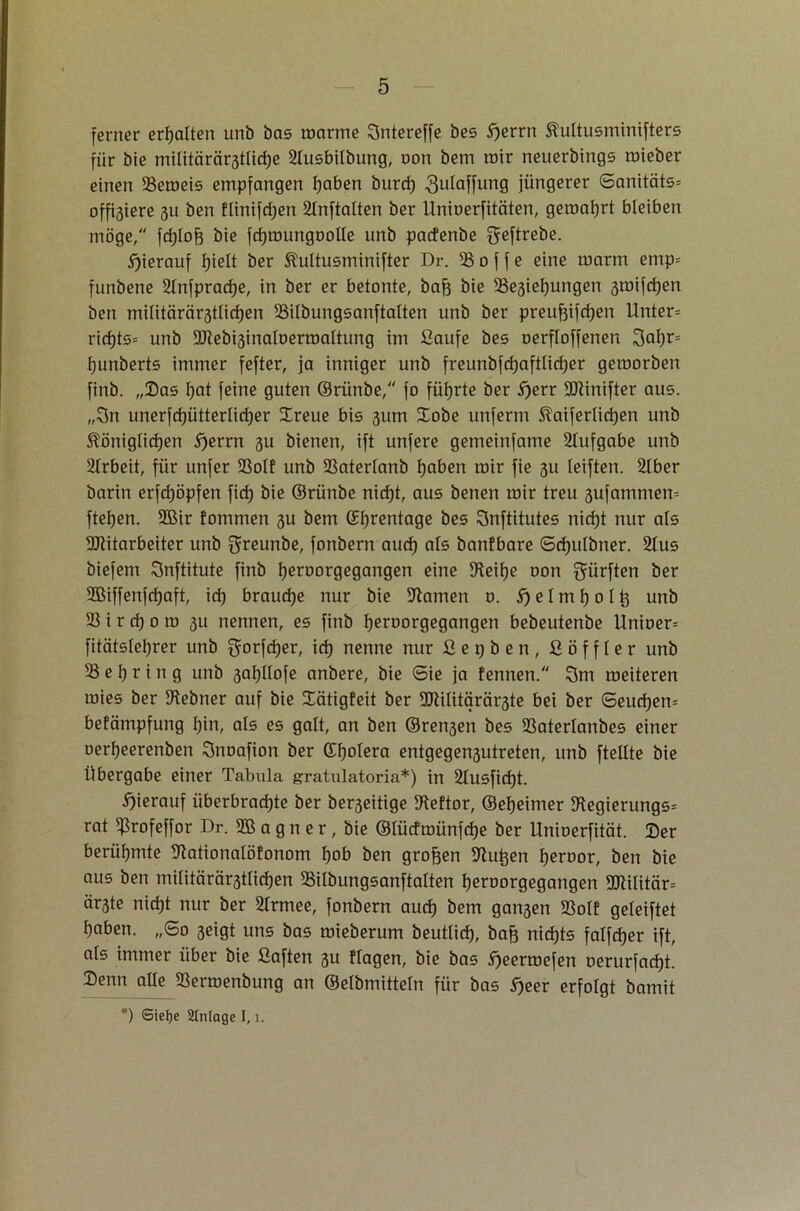 ferner erhalten unb bas roarme Sntereffe bes 5)errn kultusminifters für bie militärärstlidje 2lusbilbung, oon bem mir neuerbings mieber einen 93emeis empfangen haben burd) 3ulaffung jüngerer 6anitäts= offnere 311 ben flinifdjen 2lnftalten ber Unioerfitciten, gemährt bleiben möge, fd)lof3 bie fdjroungoolle unb pacfenbe gßftrei3e. hierauf f)ielt ber kultusminifter Dr. 33 0 f j e eine marm emp= funbene 2lnfprad)ß, in ber er betonte, bafj bie 93e3iel)ungen 3mifd)en ben militärär3tlid)en 93ilbungsanftalten unb ber preufeijdjen Unter* rid)ts= unb Mebi3inaloermaltung im ßaufe bes oerfloffenen 3al)r= hunberts immer fefter, ja inniger unb freunbjdjajtlidjer gemorben finb. „Sas l)at feine guten ©rünbe, fo führte ber 5)err Minifter aus. „3n unerfd)ütterlid)er Xreue bis 311m Xobe unferm kaiferlid)en unb königlichen 5)errn 3U bienen, ift unfere gemeinfame Aufgabe unb Slrbeit, für unfer 93oIf unb 93aterlanb hoben mir fie 3U leiften. 2lber barin erfd)öpfen fid) bie ©rünbe nicht, aus benen mir treu 3ufammen= ftehen. 9Bir fommen 3U bem (Ehrentage bes Snftitutes nicht nur als Mitarbeiter unb grennbe, fonbern auch als öanfbare Sd)ulbner. 2lus biefem Snftitute finb heroorgegangen eine IHeilje oon dürften ber 9Biffenfd)aft, id) brauche nur bie üftamen o. S) e l m h 0 l tj unb 93 i r cf) 0 ro 3U nennen, es finb h^roorgegangen bebeutenbe Unioer* fitätslehrer unb $orfd)er, id) nenne nur ßepben, ßöffler unb 93 e h r i n g unb 3af)Hofe anbere, bie Sie ja fennen. 3m meiteren mies ber 9tebner auf bie Xätigfeit ber Militärärzte bei ber Seuchen* befämpfung hin, als es galt, an ben @ren3en bes 93aterlanbes einer oerheerenben Snoafion ber ©h°^ra entgegen3utreten, unb ftellte bie Übergabe einer Tabula gratulatoria*) in 2lusfid)t. hierauf überbradjte ber ber3eitige ?Reftor, ©ehcimer D'tegierungs* rat ^3rofeffor Dr. 2B a g n e r , bie ©lüdmünfche ber Unioerfität. Ser berühmte 9tationalöfonom hob ben großen üftu^en heroor, ben bie aus ben militärärstlichen 93ilbungsanftalten heroorgegangen Militär* är3te nidjt nur ber Slrmee, fonbern auch &em gan3en 93olf geleistet haben. „So 3eigt uns bas mieberum beutlid), baft nichts falfdjer ift, als immer über bie ßaften 3U flogen, bie bas Ejeermefen oerurfacht. Senn alle 93ermenbung an ©elbmitteln für bas E)eer erfolgt bamit