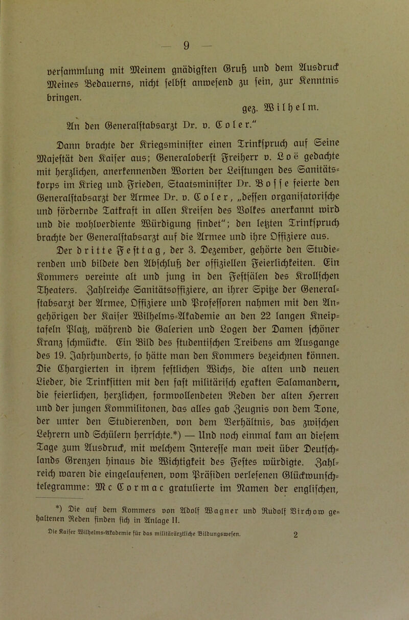 üerfamrnlung mit deinem gnäbigften ©ruft unb bem 21usbrucf Steines Vebauerns, nicht felbft anroefenb 31t fein, 3ur Kenntnis bringen. ges. S&itftelm. 21n ben ©eneralftabsar3t Dr. 0. Sole r. Dann brachte ber Kriegsnünifter einen Srinffprucf) auf ©eine UJtajeftät ben Kaifer aus; ©eneraloberft greifterr o. ßoe gebaute mit beglichen, anerfennenben 2Borten ber ßeiftungen bes ©anitäts= forps im 5?rieg unb ^rieben, ©taatsminifter Dr. 33 0 f f e feierte ben @eneralftabsar3t ber 21rmee Dr. 0. S 0 I e r, „beffen organifatorifd)e unb förbernbe Xatfraft in allen Greifen bes 33olfes anerfannt mirb unb bie moftloerbiente ©ürbigung finbet; ben leftten Xrinffprurf) brachte ber ©eneralftabsar3t auf bie 2Irmee unb ihre Offiziere aus. Ser brüte g e ft t a g , ber 3. Se3ember, gehörte ben ©tubie= renben unb bilbete ben 21bfchluft ber offi3iellen geierlichfeiten. Sin Kommers oereinte alt unb jung in ben $eftfälen bes KroUfdjen Xl)eaters. 3ahtrßid)e ©anitätsoffisiere, an ihrer ©pifte ber ©eneral* ftabsar3t ber Slrmee, Dffiäiere unb Ißrofefforen nahmen mit ben 21m gehörigen ber Kaifer 2Biltielms=21fabemie an ben 22 langen Kneip= tafeln ^laft, mäftrenb bie ©alerien unb ßogen ber Samen fcfjöner Äran3 fcfjmiicfte. Sin 33ilb bes ftubentifcften Treibens am 21usgange bes 19. ^aftrftunberts, fo hätte man ben Kommers be3eicl)nen fönnen. Sie Sftargierten in ihrem feftlidjen 2Bicf)s, bie alten unb neuen ßieber, bie Xrinffitten mit ben faft militärifcf) ejaften ©alamanbern, bie feierlichen, beglichen, formoollenbeten Veben ber alten Herren unb ber jungen Kommilitonen, bas alles gab 3eugnis non bem lone, ber unter ben ©tubierenben, oon bem Verhältnis, bas 3mifd)en ßehrern unb ©chülern herrfdjte.*) — Unb noch einmal tarn an biefem Sage 3um 21usbrucf, mit meinem Sntereffe man roeit über Seutfd)^ lanbs ®ren3en hinaus bie 2Bicf)tigfeit bes Heftes mürbigte. 3ahf= reich maren bie eingelaufenen, oom Ißräfiben oerlefenen ®{ücfrounfcb= telegramme: c Sormac gratulierte im Flamen ber englifchen, *) Sie auf bem Äotnmers non 2IboIf ©eigner unb Diubolf 23ird)ou) ge= bottenen Sieben finben firf) in Anlage II. Sic Äatfer 2BtHieIm5=21fabemte für bas miUtärär3tIicJje SilbungstDefen. 2