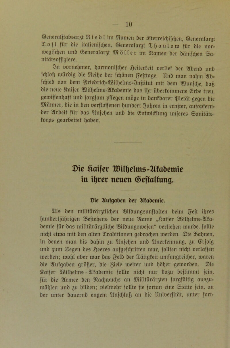 ©enernlftnbsar3t 9t i e b l im Flamen ber öfterreid)ifd)en, ©eneralar3t Xofi für bie italtenifcfjen, ©eneralarat Xljauloro für bie nor* megifcfjen unb ©eneralarst Böller im tarnen ber bnnifdjen Sa* nitätsoffaiere. 3n oornelpner, I)armonifd)er Weiterleit uerlief ber 2lbenb unb fd)(of3 mürbig bie 9teif)e ber frönen gefttage. Unb man naljm 2tb= fdjieb uon bem griebrid)=5Sill)elms=Snftitut mit bem 5ßunfd)e, ba& bie neue taifer 9BiIf)elms=2lfabemie bas if)r iiberfommene ©rbe treu, geroiffenljaft unb forgfani pftegen möge in banfbarer Pietät gegen bie Männer, bie in ben Derftoffenen fjunbert galten in ernfter, aufopfern* ber Arbeit für bas 2TnfeI;en unb bie (Entroitflung unferes Sanitäts* forps gearbeitet fjaben. Die äaifer XDi(i)e(m6-2(fabemie in ifjrer neuen (Öeffaltung. Die Aufgaben ber Zifabemie. 2lls ben militärärjjllidjen SMlbungsanftalten beim geft il;res tjunbertjäfjrigen 3$eftel)ens ber neue 9lame „Staifer 2Bilf)elms*2lfa* bemie für bas militärärjtlidje 5ßilbungsroefen oerliefyen mürbe, foltte nid)t etma mit ben alten Drabitionen gebrochen merben. Die 53af)nen, in benen man bis baf)in 311 2lnfeljen unb 21nerfenmmg, 3U (Erfolg unb 311m Segen bes feeres aufgefdjritten mar, foüten nid)t uerlaffen merben; roofyl aber mar bas gelb ber Xätigfeit umfangreicher, maren bie Aufgaben größer, bie $iefe weiter unb I;öl)er gemorben. Die $laifer 2Bilf)elms = 2lfabemie follte nid)t nur ba3u beftimmt fein, für bie 2lrmee ben 91ad)mud)S an 2JUlitärär3ten forgfältig aus3u= roäf)len unb 3U bilben; nielme^r follte fie fortan eine Stätte fein, an ber unter bauernb engem 2tnfcf)tuf3 an bie llnioerfität, unter fort*