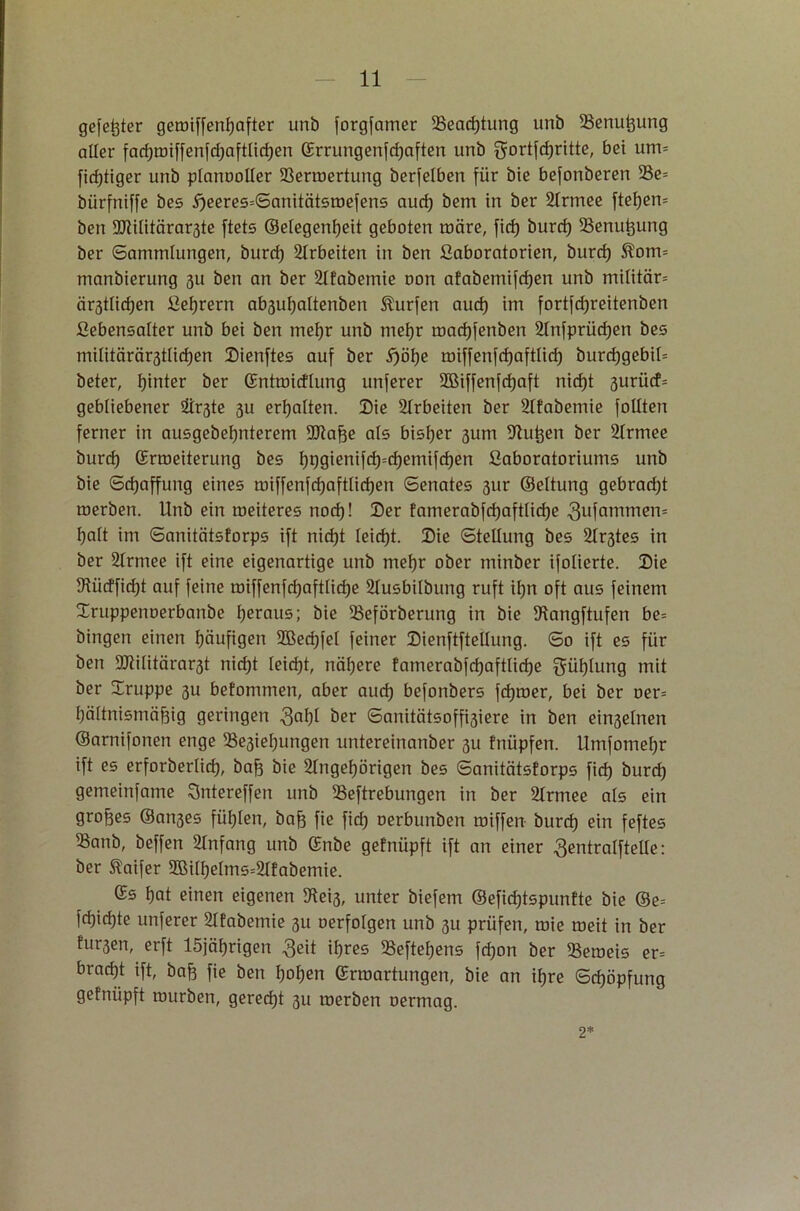 gefegter gemiffenfyafter unb forgfamer 23ead)tung unb Senu^ung aller fadjmiffenfdjaftlidjen ©rrungenfcfjaften unb gortfdjritte, bei um= firfjtiger unb planooller SSermertung berfelben für bie befonberen 2Se= bürfniffe bes 5)eeres=Sanitcitsroefens aud) bent in ber 2Irmee ftefjem ben 9JiiIitärar3te ftets ©elegenfjeit geboten roäre, fid) burd) SSenutjung ber Sammlungen, burd) Arbeiten in ben ßaboratorien, burd) Slom= manbierung 311 ben an ber 2tfabemie oon afabemifdjen unb mititär* är3ttid)en ßetjrern ab3uf)altenben Surfen aud) im fortfd)reitenben ßebensalter unb bei ben mef)r unb mefjr road)fenben 2lnfprüd)en bes müitärär3tlid)en Dienftes auf ber 5)öf)e miffenfd)aftlid) burd)gebil= beter, hinter ber ©ntmicfiung unferer 2Biffenfd)aft nid)t 3urücf= gebliebener Firste 3U erhalten. Die Arbeiten ber Slfabentie füllten ferner in ausgebel)nterem SDlaffe als bisher 3um Pütjen ber 2frmee burd) ©rmeiterung bes f)ggienifd)=d)emifd)en fiaboratoriums unb bie Schaffung eines roiffenfd)aftlid)en Senates 31m ©eltung gebracht merben. Unb ein meiteres nod)! Der famerabfdjafttidje 3ufammen= fjaTt im Sanitcitsforps ift nid)t Ieid)t. Die Stellung bes Sh^tes in ber 2trmee ift eine eigenartige unb mel)r ober minber ifolierte. Die 91ücffid)t auf feine roiffenfd)aftlid)e 21usbilbung ruft it)n oft aus feinem Druppenoerbanbe heraus; bie 5Beförberung in bie 5Kangftufen be= hingen einen fjäufigen 2Bed)fet feiner DienftfteUung. So ift es für ben 9Mitärar3t nid)t teid)t, nähere fainerabfd)aftlid)e gütjlung mit ber Druppe 3U befommen, aber aud) befonbers fdjmer, bei ber oer= fjäitnismäfjig geringen 3°^ ber Sanitätsoffisiere in ben einseinen ©arnifonen enge 33e3iel)ungen untereinanber 3U fnüpfen. Umfomefjr ift es erforbertid), baft bie 2Ingef)örigen bes Sanitcitsforps fid) burd) gemeinfame Sntereffen unb SSeftrebungen in ber 2lrmee als ein großes ®an3es füllen, bafj fie fid) oerbunben tröffen burd) ein feftes 55anb, beffen Anfang unb ©nbe gefnüpft ift an einer ßentralfteüe: ber Slaifer 2Bitf)eIms=2Ifabemie. ©s t)at einen eigenen 5Hei3, unter biefem ®efid)tspunfte bie ©e= fd)id)te unferer 2Tfabemie 31t oerfotgen unb 31t prüfen, mie meit in ber fur3en, erft löjäfjrigen $eit iljres 58eftef)ens fd)on ber 33emeis er= brad)t ift, baft fie ben f)of)en ©rmartungen, bie an ifjre Schöpfung gefnüpft mürben, gerecht 31t merben oermag. 2*