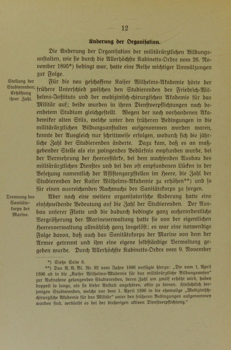 änberung ber Organifalion. Die Anbetung ber Organifation ber miütärärstlidjen 93ilbungs= anftalten, mie fie burd) bie 21llerl)öd)fte ftabinetts=Orbre Dom 26. 9to= oeniber 1895*) bebingt roar, Ijatte eine Diethe roid)tiger Umroälsungen 3iir {folge. Steilung ber {für bie neu geschaffene ®aifer 9Bill)elms=2lfabemie hörte ber 1; frühere Unterfdjieb 3mifd)en ben ©tubierenben bes griebrid)=2BiN itjrer 3af)i. f)etms*3nftituts unb ber mebi3inifd)--d)irurgifd)en 2lfabemie für bas ÜRifitär auf; beibe mürben in ihren Dienftoerpflidjtungen nad) be= enbetem ©tubium gleichgeftellt. SOSegen ber nod) oorljanbenen 2Ifa= bemifer alten ©tils, roeldje unter ben früheren 33ebingungen in bie niilitärärjtlidjen 23ilbungsanftalten aufgenommen roorben roaren, fonnte ber Ausgleich nur fdjrittroeife erfolgen, moburd) fid) bie jät)r= liehe 3al)I ber ©tubierenben änberte. Da3U fam, baf) es an tnafc gebenber ©teile als ein smingenbes SSebiirfnis empfunben mürbe, bei ber SSermefyrung ber ^ecresftärte, bei bem roacfyfenben 2lusbau bes militärär3tlid)en Dienftes unb bei ben oft empfunbenen ßiirfen in ber ®efefeung namentlid) ber 21ffiften3ar3tftellen im Sjeere, bie ^er ©tubierenben ber Staifer 9ßill)elms=2Ifabemie 3U erljö^en**) unb fo für einen ausreidjenben ÜJtadjmudjs bes ©anitätstorps 311 forgen. Trennung bes 21ber nod) eine niedere organifatorifdje iinberung hatte eine Sanitäts» einfdjneibenbe SSebeutung auf bie 3ai)l &er ©tubierenben. Der 2Ius= bau unferer {flotte unb bie baburd) bebingte gan3 aufjerorbentlidje SSergröfeerung ber 9Rarineoerroaltung hatte fie oon ber eigentlichen hceresoermaltung allmählich gnn3 losgelöft; es mar eine notroenbige {folge baoon, baf} aud) bas ©anitätstorps ber SCRarine oon bem ber 2Irmee getrennt unb ifjm eine eigene felbftänbige 23erroaltung ge= geben mürbe. Durd) 21llerf)öd)fte Äabinetts=Orbre oom 9. SRooember forps ber 'JJtarine. *) Siebe Seite 6. **) Das 2t. 93.»(. 9lr. 92 oom 3atjre 1896 oerfügte hiersu: „Die oom 1. 2Ipri( 1896 ab in bie „Staifer 2Bilhelms=21fabemie für bas militäräratliche Bilbungsroefen jur 2Iufnabme getangenben Stubierenben, beren 3a()l um 3roölf erhöbt ®irb, hoben hoppelt fo lange, als fie biefer 2tnftalt angeboren, aftio 3U bienen. i)infid)tlich ber» jenigen Stubierenben, toelcbe oor bem 1. 2Ipril 1896 in bie ehemalige „tDlebisinifd)* cbirurgifdje 2ltabemie für bas ÜDlilitär unter ben früheren 23ebingungen aufgenommen roorben finb, oerbleibt es bei ber bisherigen aftioen Dienftoerpflidjtung.