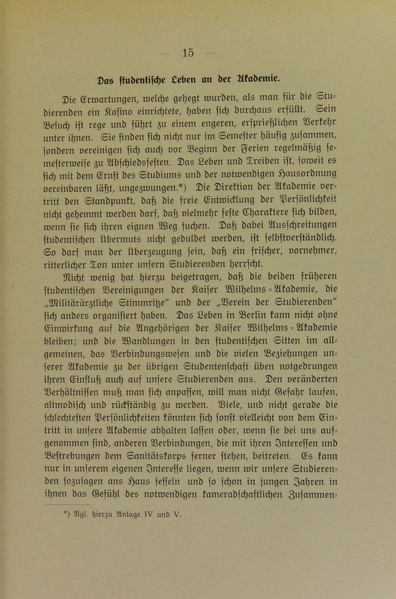 ©as ffubentifdje Ceben an bet Kfabemie. Die (Entartungen, meldje gehegt mürben, als man für öie Stu= bierenben ein ftafino einrid)tete, tjaben fid) burchaus erfüllt. Sein 23efud) ift rege unb führt 3U einem engeren, erfprießlidjen Berfefjr unter ihnen. Sie finben fid) nid)t nur im ©emefter häufig 3ufammen, fonbern uereinigen fid) aud) uor Beginn ber Serien regelmäßig fe= meftermeife 31t Slbfdjiebsfeften. Das Geben unb Treiben ift, forneit es fid) mit bem (Ernft bes ©tubiums unb ber notmenbigen E)ausorbnung oereinbaren läßt, ungesmungen.*) ©ie ©ireftion ber Slfabemie uer= tritt ben ©tanbpunft, baß bie freie (Entroicflung ber ^erfönticßfeit nid)t gehemmt merben barf, baß uielmeßr fefte (Eßaraftere fid) bitben, menn fie fid) ihren eignen 3ßeg fucfjen. ©aß babei Ausbreitungen ftubentifcßen Übermuts nid)t gebulbet merben, ift felbftöerftänblid). ©0 barf man ber Über3eugung fein, baß ein frifdjer, uorneßmer, ritterlicher ©on unter unfern ©tubierenben ßerrfdjt. 5Jtid)t menig ßat t)ier$u beigetragen, baß bie beiben früheren ftubentifdjen Bereinigungen ber $aifer BMlßelms = Slfabemie, bie „9JliIitärär3tlid)e ©timmriße unb ber „Berein ber ©tubierenben fid) anbers organifiert haben, ©as Geben in Berlin fann nicht ohne (Einmirfung auf bie Singehörigen ber &aifer 2Bi(f)elms = Slfabemie bleiben; unb bie SBanblungen in ben ftubentifdjen ©Uten im all= gemeinen, bas Berbinbungsmefen unb bie oielen Besietjungen un= ferer Slfabemie 3U ber übrigen ©tubentenfchaft üben notgebrungen ihren (Einfluß auch auf unfere ©tubierenben aus. ©en oeränberten Berhältniffen muß man ficß anpaffen, mill man nid)t ©efaßr laufen, altmobifd) unb ri'tdftänbig 3U merben. Biele, unb nicht gerabe bie fd)led)teften ^erfönlicßfeiten fönnten fid) fonft oieIleid)t oon bem (Ein= tritt in unfere Slfabemie abhalten laffen ober, menn fie bei uns auf= genommen finb, anberen Berbinbungen, bie mit ihren Sntereffen unb Beftrebungen bem ©anitätstorps ferner ftehen, beitreten. (Es fann nur in unferem eigenen Sntereffe liegen, menn mir unfere ©tubierem ben fo3ufagen ans E)aus feffeln unb fo fcßon in jungen fahren in ihnen bas (Befühl bes notmenbigen !amerabfd)aftlid)en .3ufammen= *) 23gl. fjieräu Slnlage IV unb V.