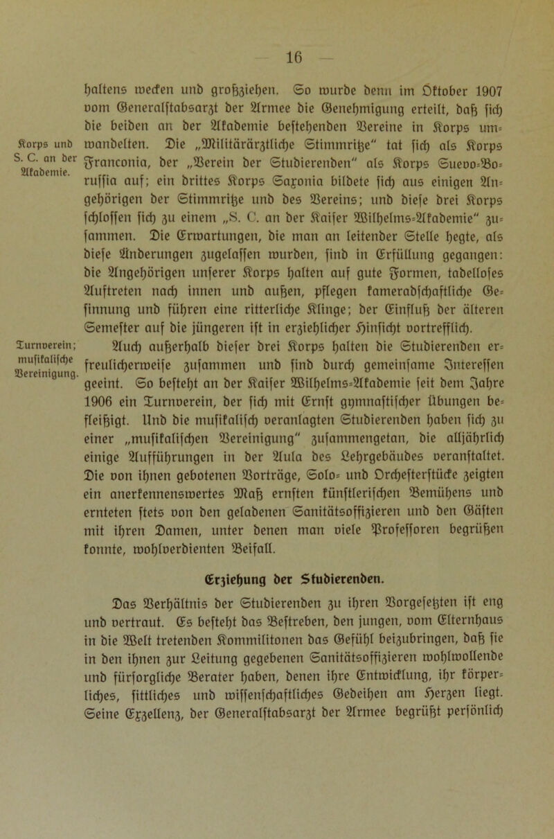 ftorpe unb S. C. on ber 2Ifabemie. lurnoerein; mufitalifcfje Bereinigung. Raitens tuecfen unb grofoiehen. So tourbe bcnn im Öftober 1907 uom ©eneralftabsar3t ber Armee bie ©enetjmigung erteilt, bah fid) bie beiben an ber Afabemie beftchenben Bereine in Korps um= raanbelten. Die „BUlitärär3tlid)e Stimmrt^e tat fid) als Korps granconia, ber „Berein ber Stubierenben als Korps Sueoo=Bo= ruffia auf; ein brittes Korps Sajonia bilbete fid) aus einigen Am gehörigen ber Stiinrnri^e unb bes Vereins; unb biefe brei Korps fd)(offen fid) 3U einem „S. C. an ber Kaifer 2öilf)elms=Afabemie 3m famrnen. Die (Erwartungen, bie man an leitenber Stelle hegte, als biefe Öinberungen ßugelaffen mürben, finb in (Erfüllung gegangen: bie Angehörigen unferer Korps Ijalten auf gute formen, tabellofes Auftreten nad) innen unb aufjen, pflegen famerabfd)aftlid)e ®e= finnung unb führen eine ritterliche klinge; ber (Einfluß ber älteren Semefter auf bie jüngeren ift in er3iel)(id)er 5)infid)t oortrefflid). And) außerhalb biefer brei Korps holten bie Stubierenben er= freulichermeife gufammen unb finb burd) gemeinfame Sntereffen geeint. So befteht an ber Kaifer 9Bilhelms=Afabemie feit bem 3al)re 1906 ein Durnoerein, ber fid) mit (Ernft gi)tnnaftifd)er Übungen be= fleiftigt. Unb bie mufifalifd) oeranlagten Stubierenben haben fid) 311 einer „mufifalifchen Bereinigung 3ufammengetan, bie alljährlich einige Aufführungen in ber Aula bes ßel)rgebäubes oeranftaltet. Die oon ihnen gebotenen Borträge, Solo= unb Orchefterftücfe 3eigten ein anerfennensroertes Btafj ernften tünftlerifchen Bemühens unb ernteten ftets oon ben gelabenen Sanitätsoffi3ieren unb ben ©äften mit ihren Damen, unter benen man oiele Eßrofefforen begrüben fonnte, mohloerbienten Beifall. (Erjiehung ber Stubierenben. Das Berhältnis ber Stubierenben 31t ihren Borgefet)ten ift eng unb oertraut. (Es befteht bas Beftreben, ben jungen, 00m (Elternhaus in bie 2Belt tretenben Kommilitonen bas (Befühl bei3ubringen, bah fie in ben ihnen 3ur Ceitung gegebenen Sanitätsoffi3ieren mohlmollenbe unb fürforgliche Berater haben, benen ihre (Entroicflung, ihr förper= lid)es, fittliches unb toiffenfri)aftlid)es ©ebeifjen am E)er3en liegt. Seine (Ef3ellen3, ber ®eneralftabsar3t ber 2lrmee begrübt perfönlid)