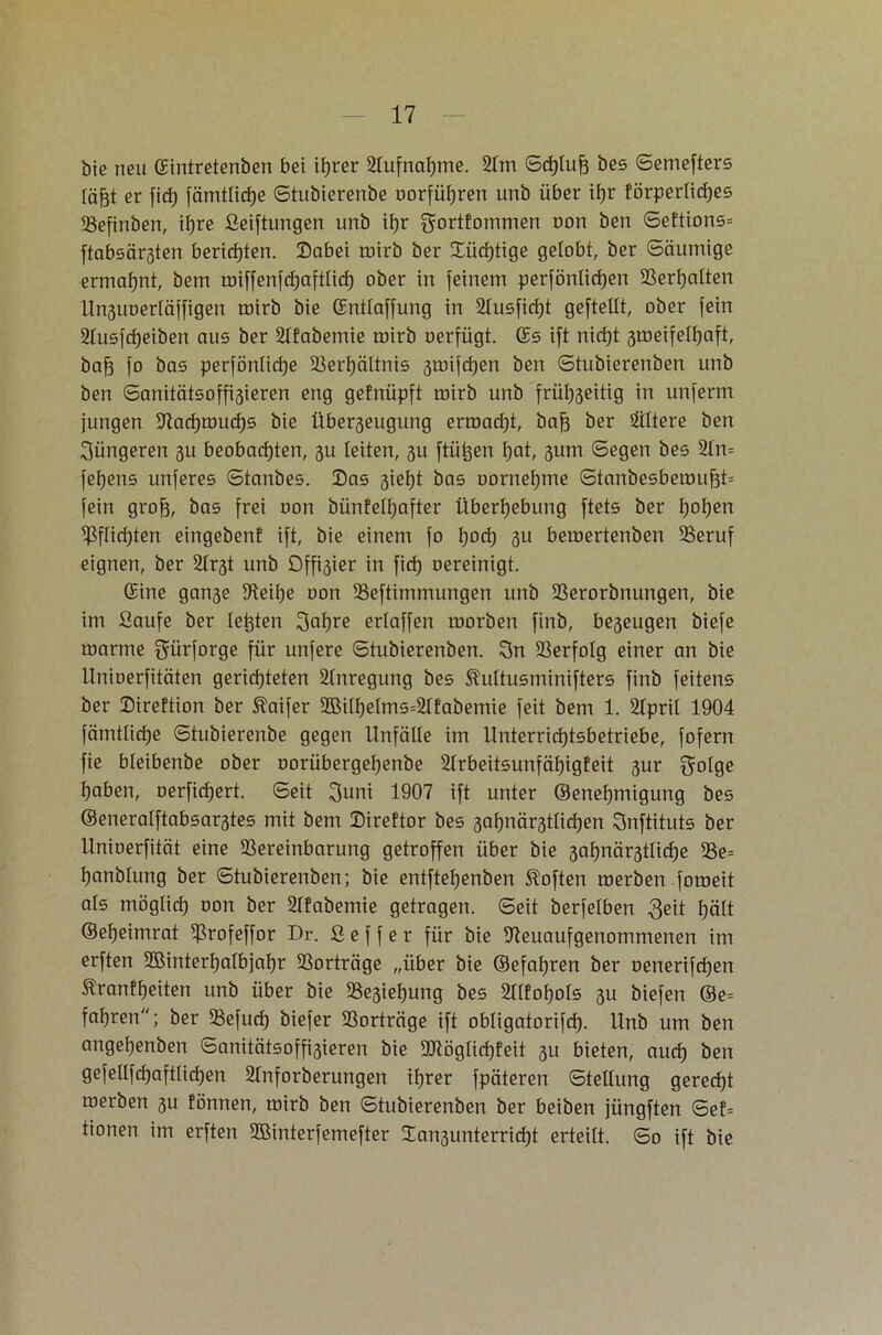 bie neu ©intretenben bei ©rer Aufnahme. 2lm Schluff bes Semefters [äfft er fid) fämtlidje ©tubierenbe oorführen unb über if)r förperlidjes Vefinben, iljre ßeiftungen unb il>r gortfommen non ben Seftions* ftabsärsten berichten. Dabei mirb ber Süchtige gelobt, ber Säumige ermahnt, bem miffenfchaftlicf) ober in feinem perfönlidjen Verhalten Unsuoerläffigen mirb bie ©ntlaffung in 2tusfid)t geftellt, ober fein 2Iusfcf)eiben aus ber 2lfabemie mirb oerfügt. ©s ift nid)t gmeifetyaft, baff fo bas perfönlidje Verhältnis jmifdjen ben Stubierenben unb ben Sanitätsoffigieren eng gefnüpft mirb unb frül)3eitig in unferm jungen Vachmuchs bie Überjeugung ermadjt, baff ber filtere ben jüngeren 311 beobachten, 3U leiten, 3U ftü^en hat, sum Segen bes Vn= feljens unferes ©tanbes. Das sieht bas oornehme Stanbcsbemufft= fein groff, bas frei oon bünfelhafter Überhebung ftets ber hohen $flid)ten eingebenf ift, bie einem fo hod) 3U bemertenben Veruf eignen, ber 2Ir3t unb Offner in fid) oereinigt. ©ine ganse Veif)e oon Veftimmungen unb Verorbnungen, bie im ßaufe ber testen 3af)re erlaffen morben finb, be3eugen biefe marme gürforge für unfere Stubierenben. 3n Verfolg einer an bie Unioerfitäten gerichteten Anregung bes SMtusminifters finb feitens ber Direftion ber Äaifer ©ilhelms=2Ifabemie feit bem 1. 2IpriI 1904 fämtlidje Stubierenbe gegen Unfälle im Unterrichtsbetriebe, fofern fie bleibenbe ober oorübergehenbe 2lrbeitsunfäf)igfeit sur golge haben, oerfidjert. Seit 3uni 1907 ift unter ©enehmigung bes ©eneralftabsar3tes mit bem Direktor bes 3al)när3tlid)en Snftituts ber Unioerfität eine Vereinbarung getroffen über bie 3ahnär3tlid)e Ve= hanblung ber Stubierenben; bie entfteljenben Soften merben fomeit als möglich oon ber 2lfabemie getragen. Seit berfelben 3eit hält ©eheimrat ^rofeffor Dr. ß e f f e r für bie Sleuaufgenommenen im erften ©interhalbjahr Vorträge „über bie ©efahren ber oenerifdjen Äranfhciten unb über bie Ve3ief)ung bes 2llfof)ols 3U biefen ®e= fahren; ber Vefud) biefer Vorträge ift obligatorifd). Unb um ben angehenben Sanitätsoffisieren bie 9D7öglid)feit 311 bieten, auch ben gefellfchaftlichen 2lnforberungen ihrer fpäteren Stellung gerecht merben 3U fönnen, mirb ben Stubierenben ber beiben jüngften Sef= tionen im erften ©interfemefter £an3unterrid)t erteilt. So ift bie
