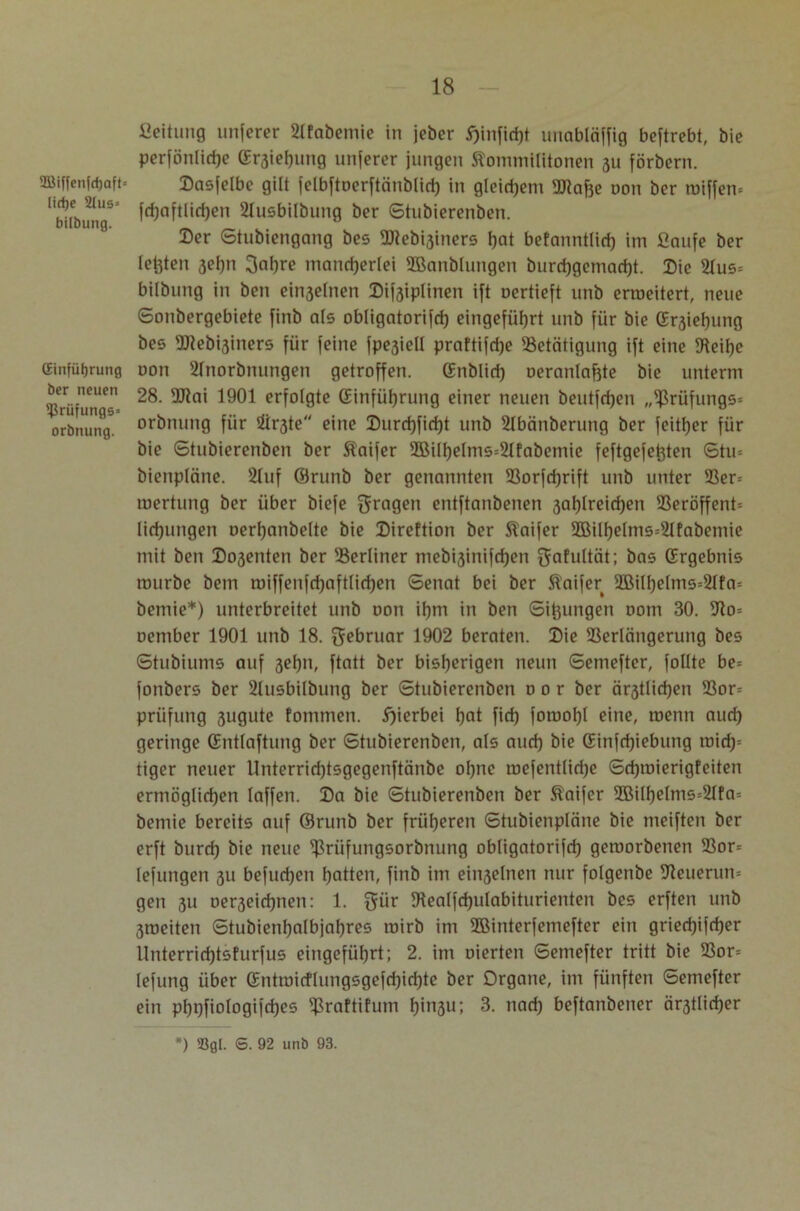 SBiffenfdjaft« licfye 2tus= bilbung. (Einführung ber neuen ißrüfungs» orbnung. Leitung unferer Bfabemie in jeher E)infid)t unabläffig beftrebt, bic perfönlirije (Erhebung unferer jungen Kommilitonen 311 förbern. Dasfelbe gilt felbftoerftänblid) in gleichem Blähe oon ber miffen* fd)aftliri)en Busbilbung ber Stubierenben. Der Stubiengang bes 9Dlebi3iners hat befanntlid) im ßaufe ber testen 3el)n 3af)re mancherlei 2Banblungen burchgemad)t. Die 21us= bilbung in ben einseinen Difsiplinen ift oertieft unb erroeitert, neue Sonbergebiete finb als obligatorifd) eingeführt unb für bie (Ersiehung bes Btebisiners für feine fpe3iell praftifdje Betätigung ift eine Beil)e oon SInorbnungen getroffen, (Enblid) oeranlafjte bie unterm 28. Blai 1901 erfolgte (Einführung einer neuen beutfdjen „Brüfungs* orbnung für Öirste eine Durchficht unb SIbänberung ber feither für bie Stubierenben ber Kaifer 2Bill)elms=2Ifabemic feftgefefcten Stu= bienpläne. s21uf ©runb ber genannten Borfdjrift unb unter Ber= roertung ber über biefe fragen entftanbenen 3al)lreichen Beröffent-- lirhungen oerl)anbelte bie Direftion ber Kaifer 2öill)elms=Bfabemie mit ben Do3enten ber Berliner mebi3inifd)en ijafultät; bas (Ergebnis mürbe bem roiffenfchaftlid)en Senat bei ber Kaifer 2Bilf)e(ms=21fa= bemie*) unterbreitet unb oon ihm in ben Sämigen oom 30. Bo= oember 1901 unb 18. gebruar 1902 beraten. Die Berlängerung bes Stubiums auf 3ehn, ftatt ber bisherigen neun Semefter, follte be= fonbers ber Busbilbung ber Stubierenben o 0 r ber ältlichen Bor= Prüfung sugute fommen. hierbei hat fid) foroohl eine, roenn auch geringe (Entlaftung ber Stubierenben, als auch bie (Einfchiebung tt>irf)s tiger neuer Unterridjtsgegenftänbe ohne mefentlidje Schroierigfeiten ermöglichen laffen. Da bie Stubierenben ber Kaifer 2BiIhelms=21fa= bemie bereits auf ©runb ber früheren Stubienpläne bie meiften ber erft burd) bie neue Brüfungsorbnung obligatorifd) gemorbenen Bor= lefungen 311 befud)en hatten, finb im ein3elnen nur folgenbe Beuerum gen 31t oer3eid)nen: 1. 5iir Bealfchulabiturienten bes erften unb 3roeiten Stubienhalbjahres mirb im Bßinterfemefter ein griecfjifcher Unterrid)tsfurfus eingeführt; 2. im oierten Semefter tritt bie Bor= lefung über (Entroicflungsgefd)icf)te ber Organe, im fünften Semefter ein pi)t)fiologifd)es Braftifum I)in3U; 3. nach beftanbener är3tlid)er ) S. 92 unb 93.
