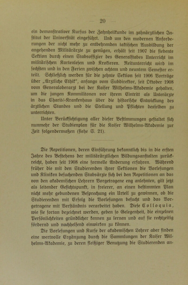 ein bemonftratioer Kurfus ber 3ahnl)eilfunbc im 3ahnär3tlichen 3n» ftitut ber Unioerfität eingeführt. Unb um ben mobernen 2Inforbe» ntngen ber nidjt mehr 311 entbehrenben taftifdjen 2lusbilbung ber ange^enben 9JMlitärär3te 311 genügen, erhält feit 1907 bie fiebente Seftion burd) einen Stabsoffisier bes ©eneralftabes Unterricht im militärischen Kartenlefen unb Krofieren. Reitunterrid)t mirb im fedjften unb in ben Serien 3mifcf)en achtem unb neuntem Semefter er» teilt. Sd)liefjliri) roerben für bie sehnte Seftion feit 1906 Vorträge über „Sittliche (Etf)if, anfangs 00m Subbireftor, feit Dftober 1908 oorn ©eneratoberar3t bei ber Kaifer 2Bilf)elms»2lfabemie gehalten, um bie jungen Kommilitonen oor ihrem (Eintritt als Unterböte in bas (Eharite=$tranfenl)aus über bie l)iftorifd)e (Entroicflung bes ärstlidjen Stanbes unb bie Stellung unb Pflichten besfclben 3U unterridjten. Unter 23eriicffiri)tigung aller biefer SSeftimmungen geftaltet fid) nunmehr ber Stubienplan für bie Kaifer 2BilheIms=2lfabenüe 3ur 3eit folgenbermafeen (fiehe S. 21). Die Repetitionen, beren (Einführung befanntlid) bis in bie erften 3ahre bes 93eftel)ens ber militärcir3tlid)en 93ilbungsanftalten 3urücf» reid)t, haben feit 1908 eine formelle Sünberung erfahren. 2Bäf)renb früher bie mit ben Stubierenben ihrer Seftionen bie SSorlefungen unb Klinifen befud)enben Stabsär3te fid) bei ben Repetitionen an bas oon ben afabemifd)en 2ef)rern Rorgetragene eng anlehnten, gilt je^t als leitenber ®efid)tspunft, in freierer, an einen beftimmten ^lan nicht mehr gebunbenen 23efpred)ung ein Urteil 311 getoinnen, ob bie Stubierenben mit (Erfolg bie Rorlefungen befud)t unb bas 93or» getragene mit Rerftänbnis oerarbeitet haben. Diefe (E 0 11 0 q u i a , mie fie fortan beseidjnet merben, geben fo ©elegenheit, bie einseinen $erfönlicf)feiten grünblidjer fennen 3U lernen unb auf fie red)t3eitig förbernb unb nad)helfenb einmirfen 311 fönnen. Die Rorlefungen unb Kurfe ber afabemifd)en ßef)rer aber finben eine roertoolle (Ergcin3ung burd) bie Sammlungen ber Kaifer 2BiI= helms=2lfabemie, 311 beren fleißiger 23enufcung bie Stubierenben an»