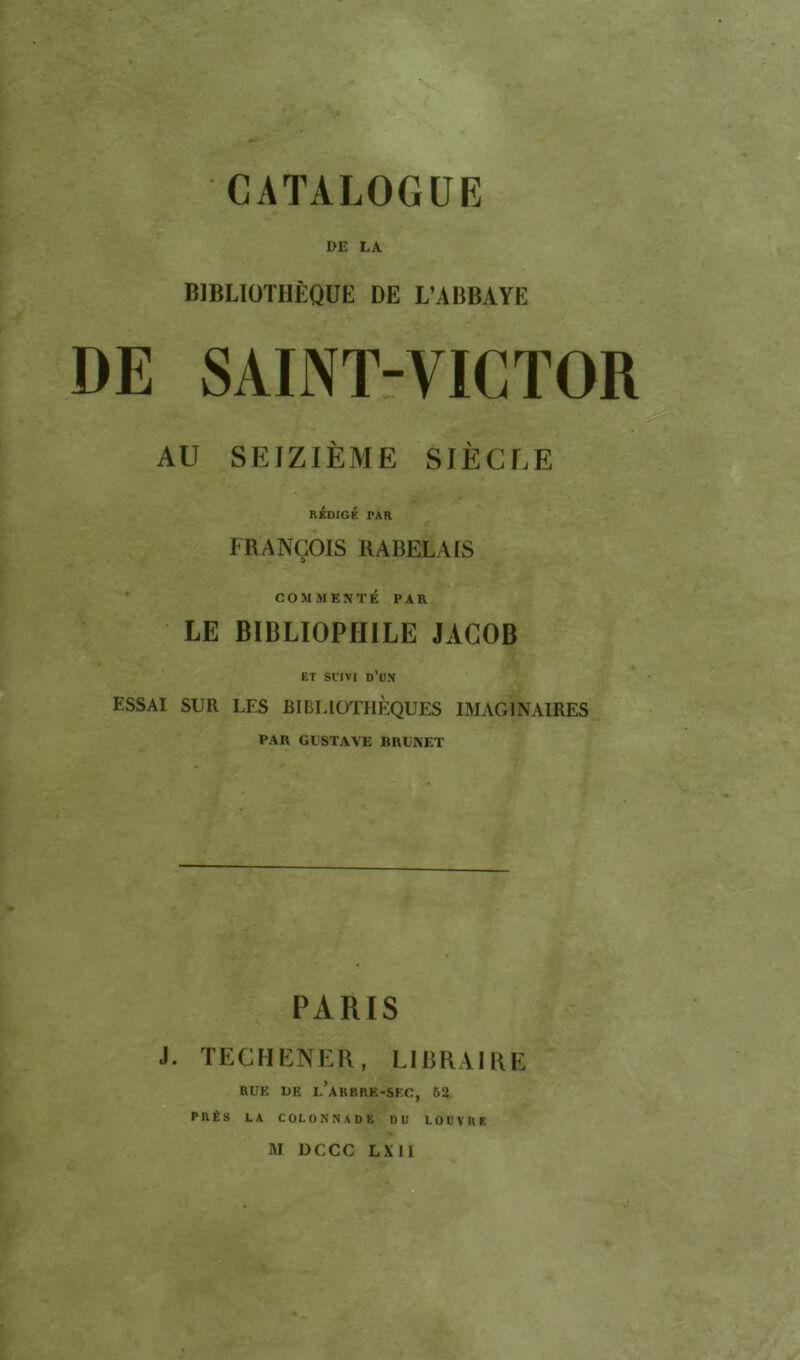 DE LA BIBLIOTHÈQUE DE L’ABBAYE DE SAINT-VICTOR AU SEIZIÈME SIÈCLE rÉdigk par FRANÇOIS RABELAIS COMMENTÉ PAR LE BIBLIOPHILE JACOB ET Sl’IVI d’un ESSAI SUR LES BIBLIOTHÈQUES IMAGINAIRES PAR GUSTAVE BRUNET PARIS J. TECHENER, LIBRAIRE RUE UE l’aRBRE-SEC, 62 PRÉS LA COLONNADE DU LOUVRE