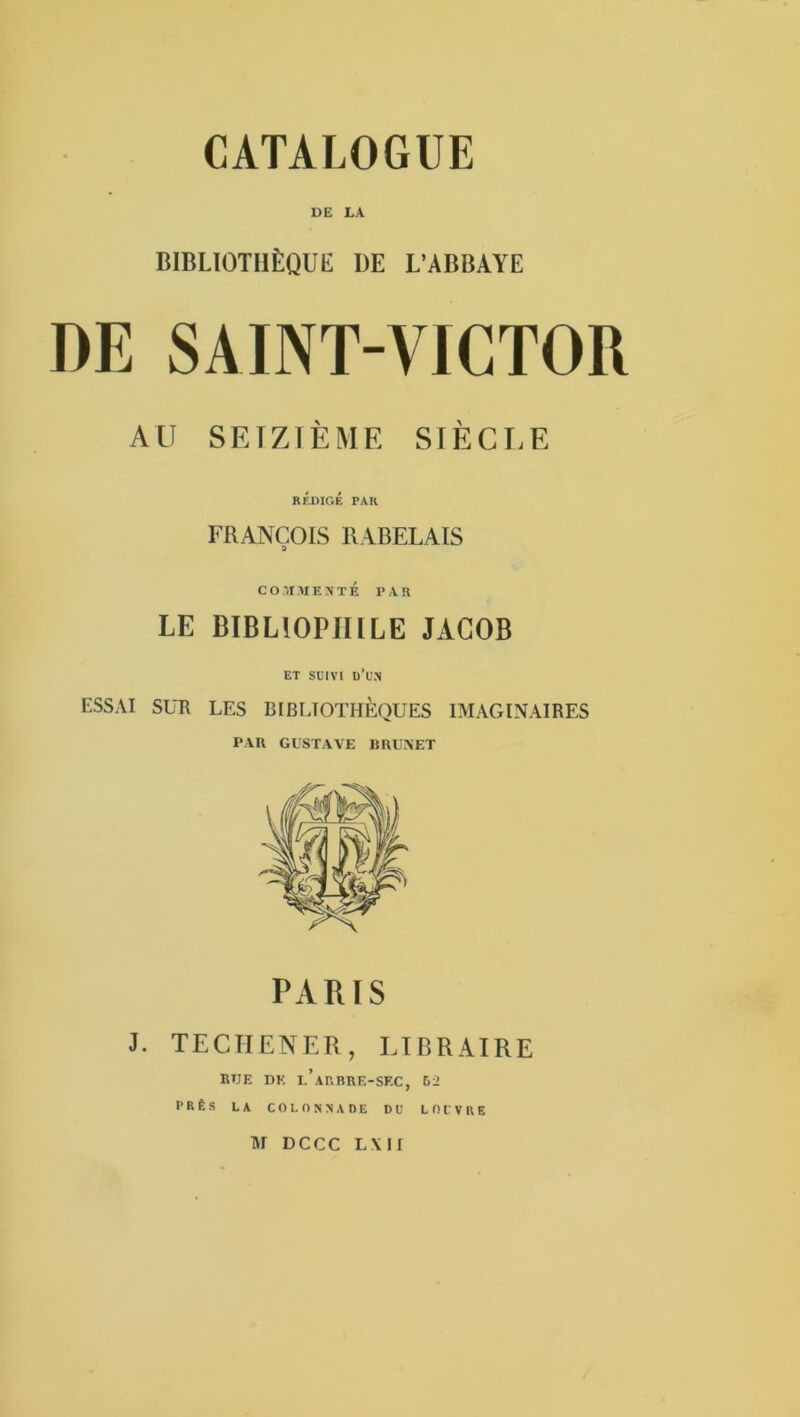 DE LA BIBLIOTHÈQUE UE L’ABBAYE DE SAINT-VICTOR AU SEIZIÈME SIÈCLE RÉDIGÉ PAR FRANÇOIS RABELAIS CO.'.IMEXTÉ PAR LE BIBLIOPHILE JACOB ET SUIVI d’un ESSAI SUR LES BIBLIOTHÈQUES IMAGINAIRES PAU GUSTAVE BUUAET PARIS J. TECHENER, LIBRAIRE RUE DK l’aRBRE-SF.C, 52 PRÈS LA COLONNADE DU LOUVRE