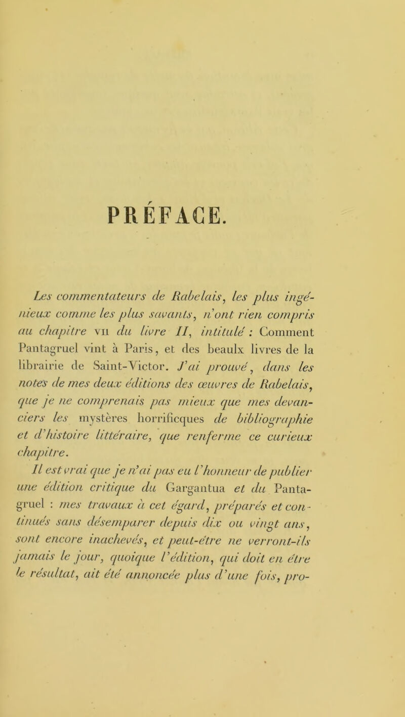 Les commentateurs de Rabelais^ les plus inge'- uieux comme les plus savants^ ti ont rien compris au chapitre vu du Ihre //, intitulé : Comment Pantagruel vint à Paris, et des beaulx livres de la librairie de Saint-Victor. J’ai prouvé ^ dans les notes de mes deux éditions des œuvres de Rabelais, que je ne comprenais pas mieux que mes devan- ciers les mystères horrificques de biblio^rajjhie et d’histoire littéraire, que renferme ce curieux chapitre. Il est vrai que je n’ai pas eu l’honneur de publier une édition critique du Gargantua et du Panta- gruel : mes travaux à cet égard, préparés et con- tinués sans désemparer depuis dix ou vingt ans, sont encore inachevés, et peut-être ne verront-ils jamais le jour, quoique l’édition, qui doit en être le résultat, ait été annoncée plus d’une fois, pro-