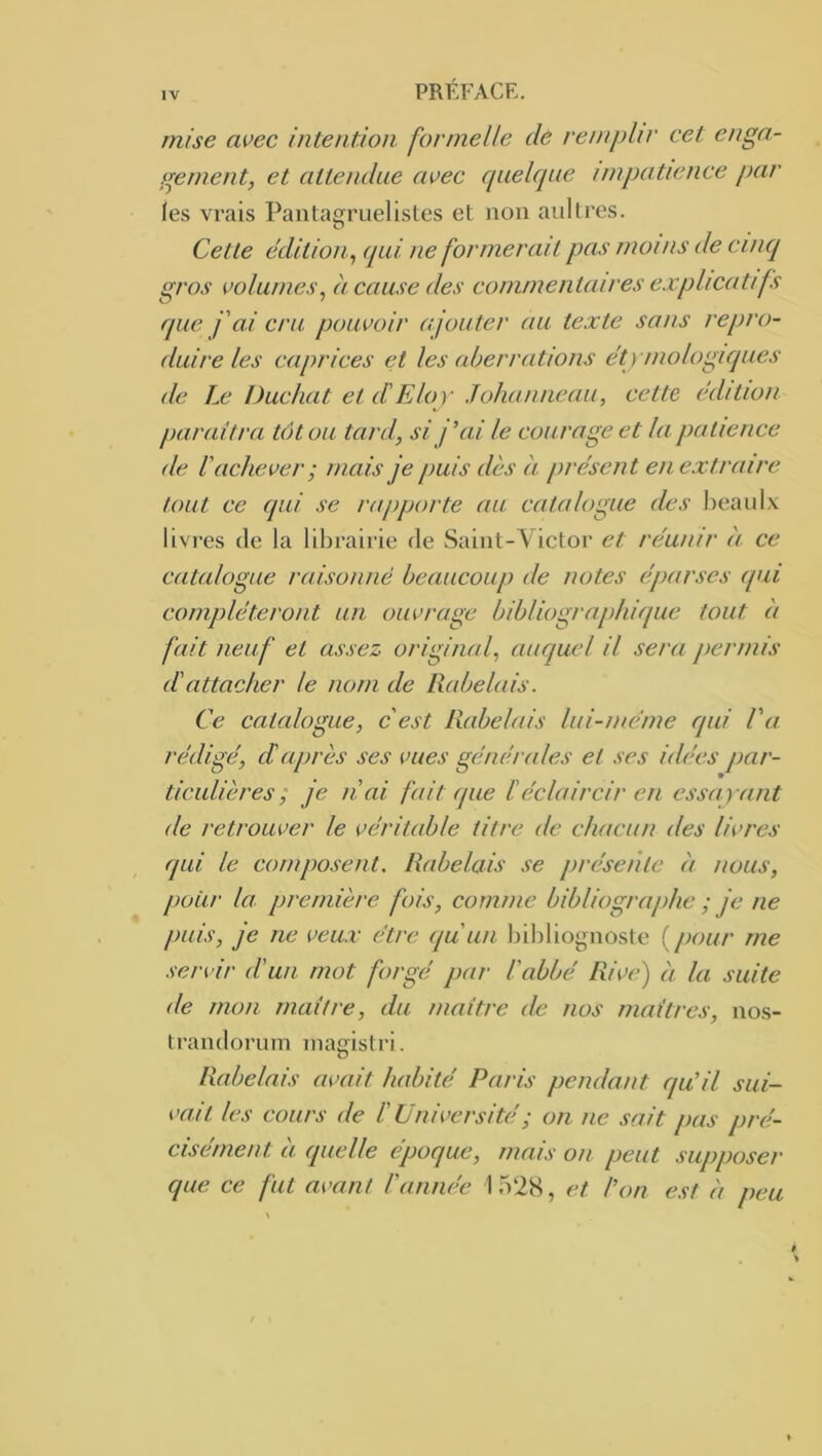 mise avec intention formelle de remplir cet enga- gement, et attendue avec quelque impatience par les vrais PaiitagTLielistes et non aultres. Cette édition^ qui ne formerait pas moins de cinq gros volumes^ à cause des commentaires ex pli cuti fs que f ai cru pouvoir ajouter au texte sons repro- duire les caprices et les aberrations étymologiques de Le Duc/iat et diEloy Johaniieau, cette édition parait ra tôt ou tard, si j’ai le courage et la patience de l'achever ; mais je puis dès à présent en extraire tout ce (pii se rapporte nu catalogue des l)eaul\ livres de la librairie de Saint-Victor et réunir èi ce catalogue raisonné beaucoup de notes éparses ipii compléteront un ouvrage bibliographique tout à fait neuf et assez original, auquel il sera permis dattacher le nom de Rabelais. Ce catalogue, c'est Rabelais lui-inéine qui l'a rédigé, d'après ses vues générales et ses idées par- ticulières ; je liai fait (pie ïéclaircir en essayant de retrouver le véritable titre de chacun des livres qui le composent. Rabelais se présente èi nous, pour la. première fois, comme bibliographe ; je ne puis, je ne veux être qu'un bihliognoste {pour me .servir dun mot forgé par l'abbé Rive) èi la suite de mon maître, du inaitre de nos maîtres, nos- trandorum inagistri. Rabelais avait habité Paris pendant qu’il sui- vait les cours de l'Université ; on ne sait pas pré- cisément à (pielle époque, mais on peut supposer que ce fut avant l'année I 52S, et l’on e.st èi peu