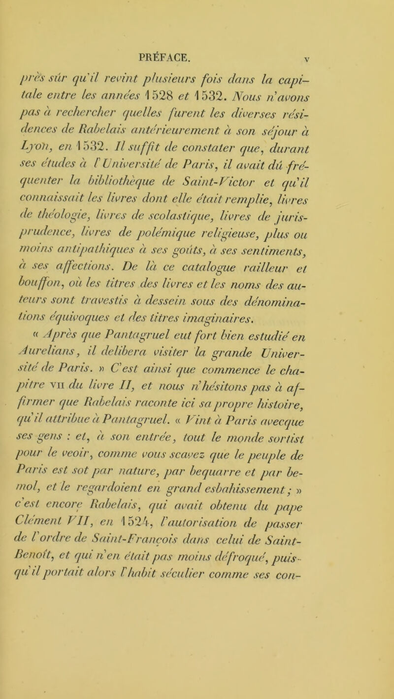 près sûr qui! revint plusieurs fois dans la capi- tale entre les années \ 528 et \ 532. Nous n avons pas à rechercher quelles furent les diverses rési- dences de Rabelais antérieurement èi son séjour à LjoU, en 1532. Il suffit de constater que, durant ses études a C Université de Paris, il avait dû fré- quenter la bibliothèque de Saint-Victor et quil connaissait les livres dont elle était remplie, livres de théologie, livres de scolastique, livres de juris- prudence, livres de polémique religieuse, plus ou înoins antipathiques à ses goûts, à ses sentiments, èt ses affections. De là ce catalogue railleur et bouffon, où les titres des livres et les noms des au- teurs sont travestis a dessein sous des dénomina- tions équivoques et d.es titres imaginaires. « Après que Pantagruel eut fort bien estudié en Aurelians, il délibéra visiter la grande Univer- sité de Pans. « Cest ainsi que commence le cha- pitre VII du livre II, et nous n hésitons pas à af- firmer que Rabelais raconte ici sa propre histoire, qu'il attribue à Pantagruel. « P'int à Paris avecque ses gens : et, à son entrée, tout le monde sortist pour le veoir, comme vous scavez que le peuple de Paris est sot par nature, par bequarre et par bé- mol, et le regardoient en grand esbahissement; » c est encore Rabelais, qui avait obtenu du pape Clément VII, en 1524, l'autorisation de passer de l'ordre de Saint-Franeois dans celui de Saint- Benoît, et qui lien était pas moins défroqué, puis- qu il portait alors l habit séculier comme ses cou-