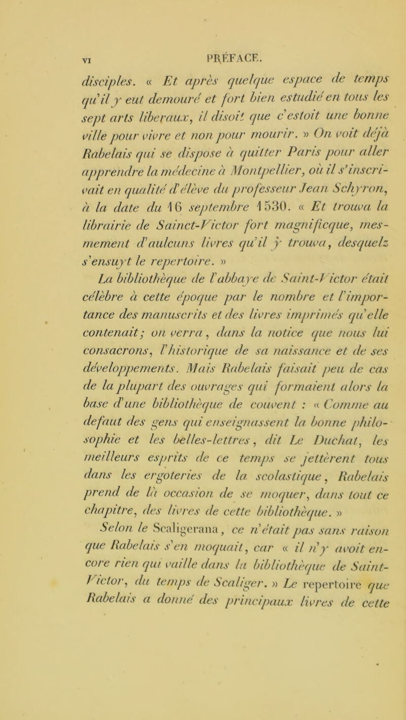 disciples, a Et après rjiiehjue espace de temps cpiil peut demoaré et fort bien estudie en. tons les sept arts liberaux, il disait cpœ c estait une banne cille paur vicre et nan paur maurir. w On cait déjà Rabelais qui se dispase à quitter Paris paur aller apprendre la, médecine à Mantpellier, au il s’inscri- cait en qualité lïélève du prafesseur Jean Schpran, à la date du 16 sejitembre 1530. « Et trauva la librairie de Sainct-Victar fart magnificque, mes- rnement d'aulcuns livres quil y trauva, desquelz s'ensupt le repertaire. » La bibliathèque de fabbaye de Saint-J ictar était célèbre à cette épaque par le nambre et éimpor- tance des manuscrits et des livres imprimés qu'elle contenait ; an verra, dans la notice que nous lui consacrons, Vhistorique de sa naissance et de ses développements. Mais Rabelais faisait peu de cas de la plupart des ouvrages qui formaient alors la base d'une bibliothèque de couvent : « Comme au defaut des gens qui enseignassent la bonne philo- sophie et les Ijelles-lettres, dit Le Duchat, les meilleurs esprits de ce temps se jettèrent tous dans les ergâteries de la. scolastique, Rabelais prend de là occasion de se moquer, dans tout ce chapitre, des livres de cette bibliothèque. » Selon le Scaligerana, ce n était pas sans raison que Rabelais s'en moquait, car « il n'y avoit en- core rien qui vaille dans la bibliothèque de Saint- Pictor, du temps de Scaliger. » Le répertoire que Rabelais a donné des principaux livres de cette