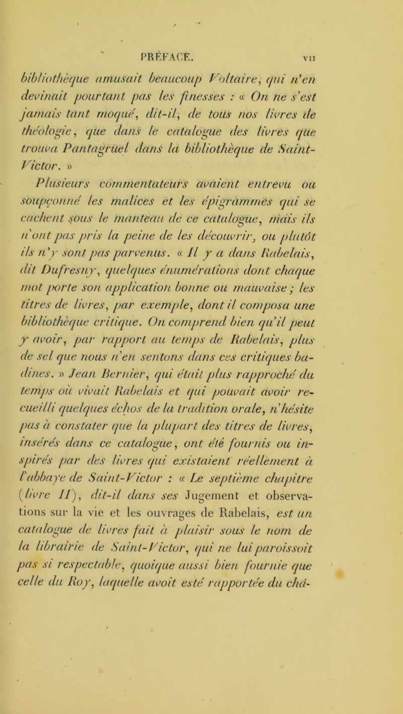 bibliothèque amusait beaucoup Foliaire^ qui n'en decinait pourtant pas les finesses : « On ne s’est Jamais tant moquef dit-if de tous nos livres de théologie^ que dans le catalogue des livres qUe trouva Pantagruel dans la bibliothèque de Saint- Victor. » Plusieurs commentateurs avaient entrevu ou soupçonne les malices et les epigramrnes qui se cachent sous le manteau de ce catalogue, mais ils n'ont pas pris la peine de les découvrir, ou plutôt ils n'y sont pas parvenus. « Il y a dans ll((belais, dit Dufresny, quelques énumérations dont chaque mot fK)rte son application bonne ou mauvaise ; les titres de livres, par exemple, dont il composa une bibliothèque critique. On comprend bien quil peut y avoir, par rapport au temps de Rabelais, plus de sel que nous n’en sentons dans ces critiques ba- dines. » Jean Bernier, qui était plus rapproché du temps oli vivait Rabelais et qui pouvait avoir re- cueilli quelques échos de la tradition orale, n’hésite pas a constater que la plupart des titres de livres, insérés dans ce catalogue, ont été fournis ou in- spirés f>ar des livres (fui existaient réellement à l’abbaye de Saint-Victor : « Le septième chapitre i^livre //), dit-il dans ses .lugernent et observa- tions sur la vie et les ouvrages de Rabelais, est un catalogue de livres fait à plaisir sous le nom de la librairie de Saint-Victor, qui ne luiparoissoit pas SI respectable, quoique aussi bien fournie que celle du Roy, laquelle avoit esté rapportée du chd~