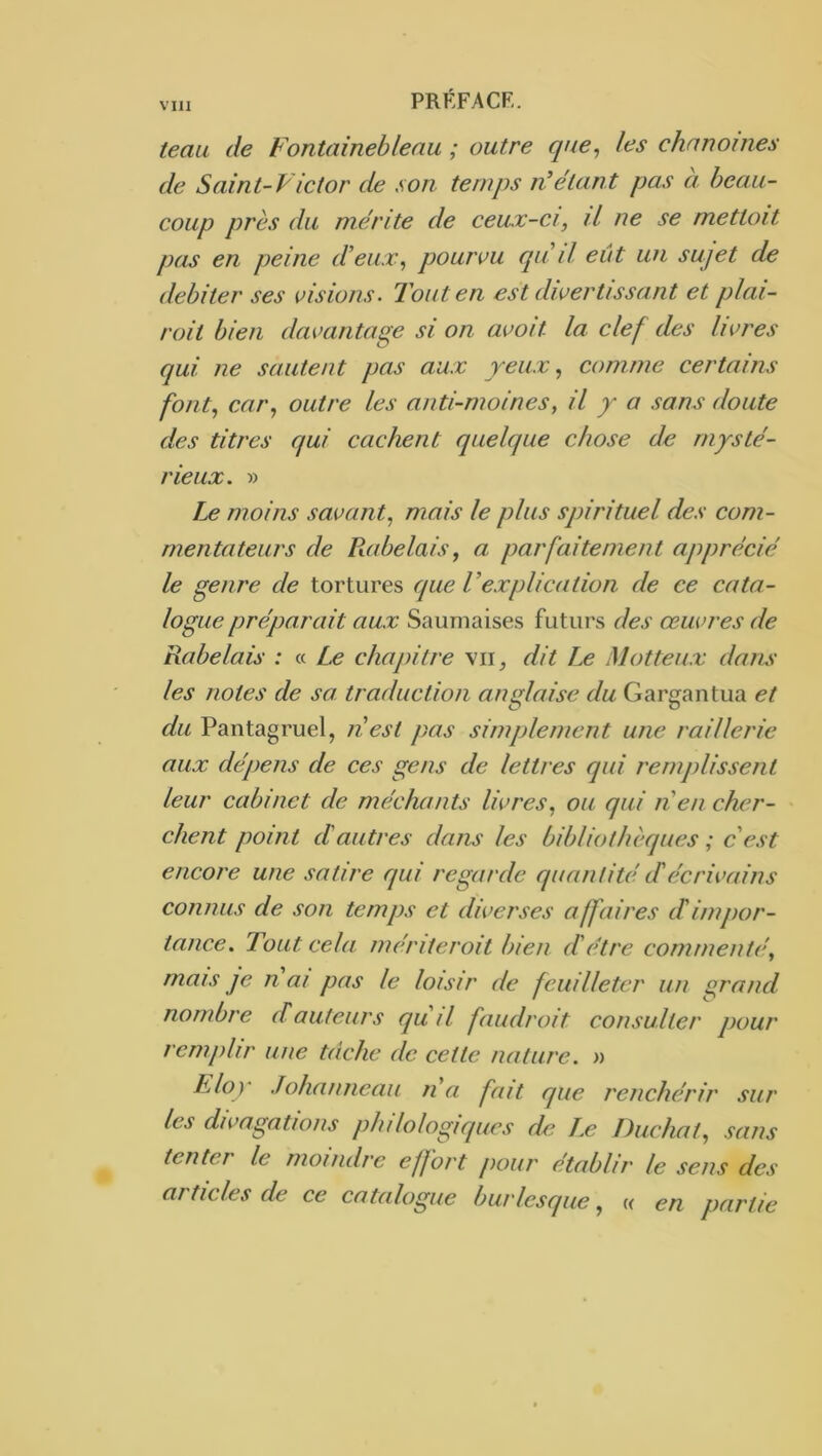 teaa de Fontainebleau ; outre que, les chanoines de Saint-Victor de son temps n^étant pas a beau- coup près du mérite de ceux-ci, il ne se mettoit pas en peine d’eux, pourvu qa il eût un sujet de débiter ses visions. Tout en est divertissant et plai- roit bien davantage si on avoit la clef des livres qui ne sautent pas aux yeux, comme certains font, car, outre les anti-moines, il y a sans doute des titres qui cachent quelque chose de mysté- rieux. » moins savant, mais le plus spirituel des com- mentateurs de Rabelais, a jmrfaitement apjmécié le genre de tortures que VexjAication de ce cata- logue préparait aux Sauniaises futurs des œuvres de Rabelais : « Le chapitre vii^ dit Le Motteux dans les notes de sa traduction anglaise du Gargantua et du Pantagruel, nest j)as simjjlement une raillerie aux dépens de ces gens de lettres qui remjüissent leur cabinet de méchants livres, ou qui nen cher- chent point d'autres dans les bibliothèques ; c'est encore une satire qui regarde quantité d'écrivains connus de son temjjs et diverses affaires cTimjior- tance. Tout cela mériterait bien d'être commenté, mais je n ai pas le loisir de feuilleter un grand nombre d auteurs qu il faudrait consulter pour remjdir une tâche de cette nature. » Eloy Johanneau na fait que renchérir sur les divagations jihilologiques (h; J,e Duchat, sans tenter le moindre effort jiour établir le sens des articles de ce catalogue burlesque, « en partie
