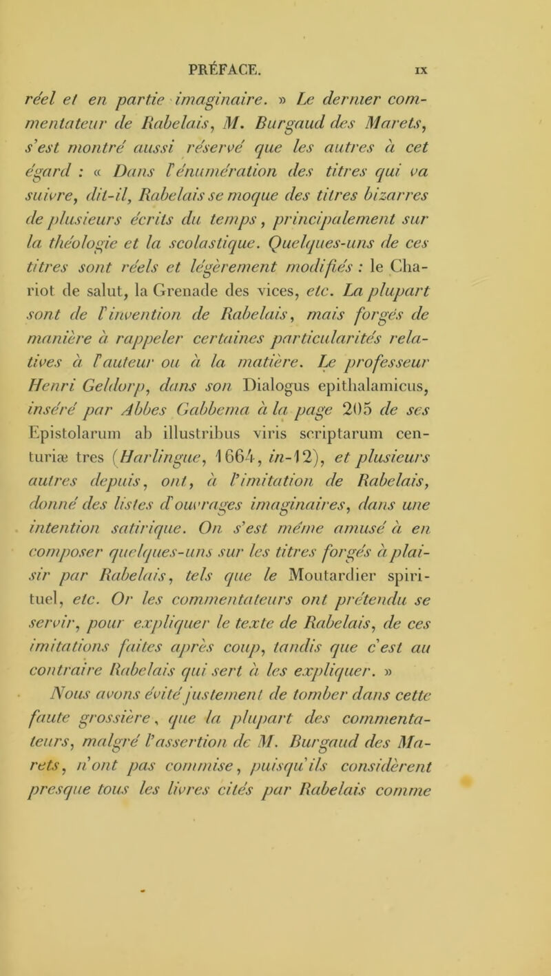 réel et en partie imaginaire. » Le dernier com- mentateur de Rabelais., M. Burgaud des Marets, s’est montré aussi réservé que les autres a cet égard : « Dans ïénumération des titres qui va suivre, dit-il, Rabelais se moque des titres bizarres de plusieurs écrits du temps, principalement sur la théologie et la scolastique. Quelques-uns de ces titres sont réels et légèrement modifiés : le Cha- riot de salut, la Grenade des vices, etc. La plupart sont de l’invention de Rabelais, mais forgés de manière à rappeler certaines particularités rela- tives à T auteur ou à la matière. Le professeur Henri Geldorp, dans son Dialogus epithalamicus, inséré par Abbes Gabbcma à la page 205 de ses Epistolaruni ab illustribus viris scriptarum cen- turiæ très {Harlingue, 1664, //z-12), et plusieurs autres depuis, ont, à l’imitation de Rabelais, donné des listes d'ouvrages imaginaires, dans une intention satirique. On s’est même amusé à en composer quelques-uns sur les titres forgés à plai- sir par Rabelais, tels que le Moutardier spiri- tuel, etc. Or les commenta leurs ont prétendu se servir, pour expliquer le texte de Rabelais, de ces imitations faites après coup, tandis que c’est au contraire Rabelais qui sert à les expliquer. » Nous avons évité justement de tomber dans cette faute grossière, que la plupart des commenta- teurs, malgré l’assertion de M. Burgaud des Ma- rets, n’ont pas commise, puisqu’ils considèrent presque tous les livres cités par Rabelais comme