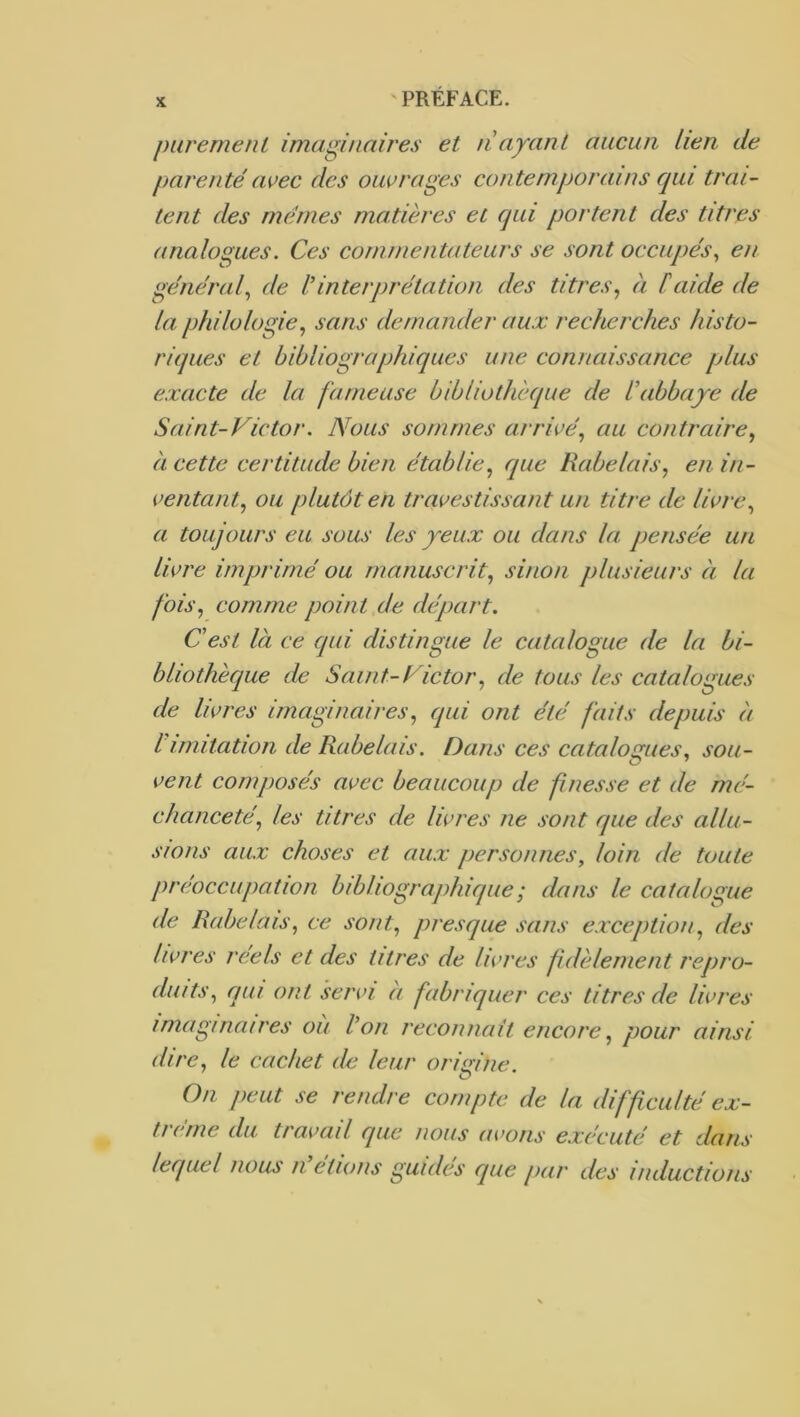 K piiremenl imaginaires et tiayant aucun lien de parenté avec des ouvrages contemporains qui trai- tent des memes matières et qui portent des titres analogues. Ces commentateurs se sont occupés^ en général^ de linterprétation des titres^ à Caide de la philologie^ sans demander aux recherches histo- riques et bibliographiques une connaissance plus exacte de la fameuse bibliothèque de éabbaye de Saint-Victor. Nous sommes arrivé., au contraire., à cette certitude bien établie, que Rabelais, en in- ventant, ou plutôt en travestissant un titre de livre, a toujours eu sous les yeux ou dans la pensée un livre imprimé ou manuscrit, sinon plusieurs à la fois, comme point de départ. Cest là ce qui distingue le catalogue de la bi- bliothèque de Saint-Victor, de tous les catalogues de livres imaginaires, qui ont été faits depuis à l imitation de Rabelais. Dans ces catalogues, sou- vent cornjwsés avec beaucoup de finesse et de mé- chanceté, les titres de livres ne sont que des allu- sions aux choses et aux personnes, loin de toute préoccupation bibliographique ; dans le catalogue de Rabelais, ce sont, presque sans exception, des livres réels et des titres de livres fidèlement repro- duits, qui ont servi à fabriquer ces titres de livres imaginaires où Von reconnaît encore, pour ainsi dire, le cachet de leur origine. On peut se rendre compte de la difficulté ex- trême du travail que nous avons exécuté et dans lecpiel nous n étions guides que par des inductions