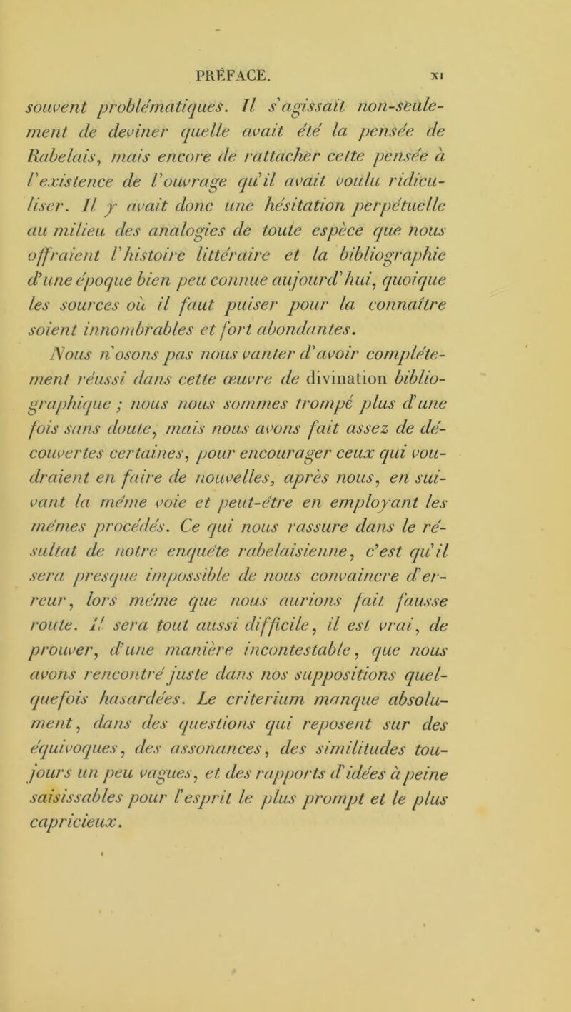 souvent problématiques. Il s'agissait non-seule- ment (le deviner quelle avait été la pensée de Rabelais., mais encore de rattacher celte pensée à l'existence de l'ouvrage qu'il avait voulu ridicu- liser. Il y avait donc une hésitation perpétuelle au milieu des analogies de toute espèce que ?ious offraient l'histoire littéraire et la bibliographie d'une époque bien peu connue aujourd'hui., quoique les sources où il faut puiser pour la connaître soient innombrables et fort abondantes. Nous n osons pas nous vanter d'avoir complète- ment réussi dans cette œuvre de divination biblio- graphique ; nous noiut sommes trompé plus d'une fois sans doute., mais nous avons fait assez de dé- couvertes certaines., pour encourager ceux qui vou- draient en faire de nouvelles, après nous., en sui- vant la même voie et peut-être en employ ant les mêmes procédés. Ce qui nous rassure dans le ré- sultat de notre enquête rabelaisienne, c’est qu'il sera presque impossible de nous convaincre d'er- reur., lors même que nous aurions fait fausse route. Il sera tout aussi difficile., il est vrai, de prouver, d’une rnanmre incontestable, que nous avons rencontré juste dans nos suppositions quel- quefois hasardées. Le critérium manque absolu- ment, dans des questions qui reposent sur des équivoques, des assonances, des similitudes tou- jours un peu vagues, et des rapports d'idées à peine saisissables jjour l'esprit le plus prompt et le plus capricieux.