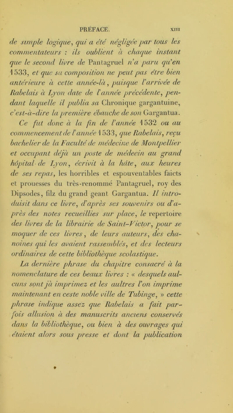 (le simple loghiue^ qui ci été négligée par tous les commentateurs : ils oublient à chacpue instant que le second Vmre de Pantagruel n a paru cpCen \ 533, et que sa composition ne peut pas être bien antérieure a cette année-là, puisque Varrivée de Rabelais à Ljon date de éannée précédente^ pen- dant laquelle il publia sa Chronique gargantuine, c’est-à-dire la première c/6^.y6)/; Gargantua. Ce fut donc à la fin de l’année \ 532 ou au commencement de l’année \ 533, que Rabelais, reçu bachelier de la Faculté de médecine de Montpellier et occupant déjà un poste de médecin au grand hôpital (le Ljon, écrivit à la licite, aux heures de ses repas, les horribles et espouventables faicts et prouesses du très-renommé Pantagruel, roy des Dipsodes, fdz du grand géant Gargantua. Il intro- duisit dans ce livre, d'après ses souvenirs ou d’a- près des notes recueillies sur place, le répertoire des livres de la librairie de Saint-Victpr, pour se moquer de ces livres, de leurs auteurs, des cha- noines qui les avaient rassenddés, et des lecteurs ordinaires de cette bibliothèque scolastique. La dernière phrase du chapitre consacré à la nomenclature de ces beaux livres : « desquels aul- cuns sont jà imprimez et les aultres l’on imprime maintenant en ceste noble ville de Tubinge, » cette phrase indique assez que Rabelais a fait par- fois allusion à des manuscrits anciens conservés dans la bibliothèque, ou bien à des ouvrages qui étaient alors sous presse et dont la publication