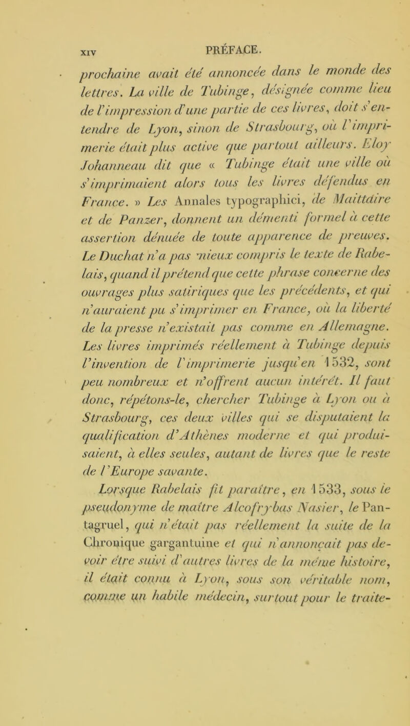prochaine avait été annoncée dans le monde des lettres, La vdle de Tiihinge^ désignée comme heu de h impression. dUine partie de ces livres,, doit .v en- tendre de Lyon., sinon de Strasbourg^ où l impri- merie était plus active cjue partout ailleurs, hloy Johanneau dit cjiie « Tubinge était une ville oii 6'imprimaient alors tous les livres défendus en France. » Les Annales typographici, de Maittdire et de Panzer.) donnent un démenti formel a cette assertion dénuée de toute apparence de preuves. Le Ducliat II a pas mieux compris le texte de Rabe- lais quand il prétend que cette phrase concerne des ouvrages plus satiriques que les précédents,, et qui n auraient pu s'imprimer en France, oit la liberté de la presse n existait pas comme en Allemagne. Les livres imprimés réellement à Tubinge depuis Vinvention de Vimprimerie jusqu en \ 532, sont peu nombreux et léoffrent aucun intérêt. Il faut donc, répétons-le, chercher Tubinge à Lyon ou à Strasbourg, ces deux villes qui se disputaient la qualification d’Athènes moderne et qui produi- saient, à elles seules, autant de livres (pie le reste de l’Europe savante. Lorscpie Rabelais fit paraître, en 1533, sous le pseudonyme de maître Alcofrybas Nasier, /e Pan- tagruel, (pii n’était pas réellement la suite de la Chronique gargantuine et qui n’annonçait pas de- voir être suwi d'autres livres de la meme histoire, il était coiinii (I Lyon, sous son véritable nom, conirue un habile médecin, surtout pour le traite-
