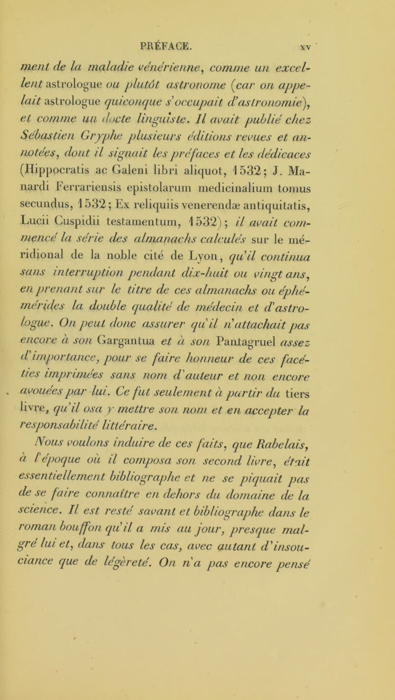 XV ment de la maladie vénérienne^ comme un excel- lent astrologue ou plutôt astronome {car on appe- lait astrologue rpiiconque s'occupait d’astronomie), et comme un docte linguiste. Il avait publié chez Sébastien Gryphe plusieurs éditions revues et an- notées, dont il signait les préfaces et les dédicaces (Ilippocratis ac Galeni libri aliquot, 1532; J. Ma- narcli Ferrariensis epistolaruin medicinalium tomus secunclus, 1532 ; Ex reliquiis venerenclæ antiquitatis, Lucii Cuspiclii testamentum, 1 532) ; il avait com- mencé la série des almanachs calculés sur le mé- ridional de la noble cité de Lyon, cquil continua sans interruption pendant dix-huit ou vingt ans, en prenant sur le titre de ces almanachs ou éphé- mérides la double qualité de médecin et d'astro- logue. On peut donc assurer qu'il n attachait pas encore à son Gargantua et à son Pantagruel assez d'importance, pour se faire honneur de ces facé- ties imprimées sans nom d'auteur et non encore . avouées par lui. Ce fut seulement à partir du tiers livre, qu'il osa y mettre son nom et en accepter la responsabilité littéraire. Nous voulons induire de ces faits, que Rabelais, à Cépoque où il composa son second livre, était essentiellement bibliographe et ne se picpiait pas de se faire connaître en dehors du domaine de la science. Il est resté savant et bibliographe dans le roman bouffon qu'il a mis au jour, presque mal- gré lui et, dans tous les cas, avec autant d'insou- ciance que d.e légèreté. On n a pas encore pensé