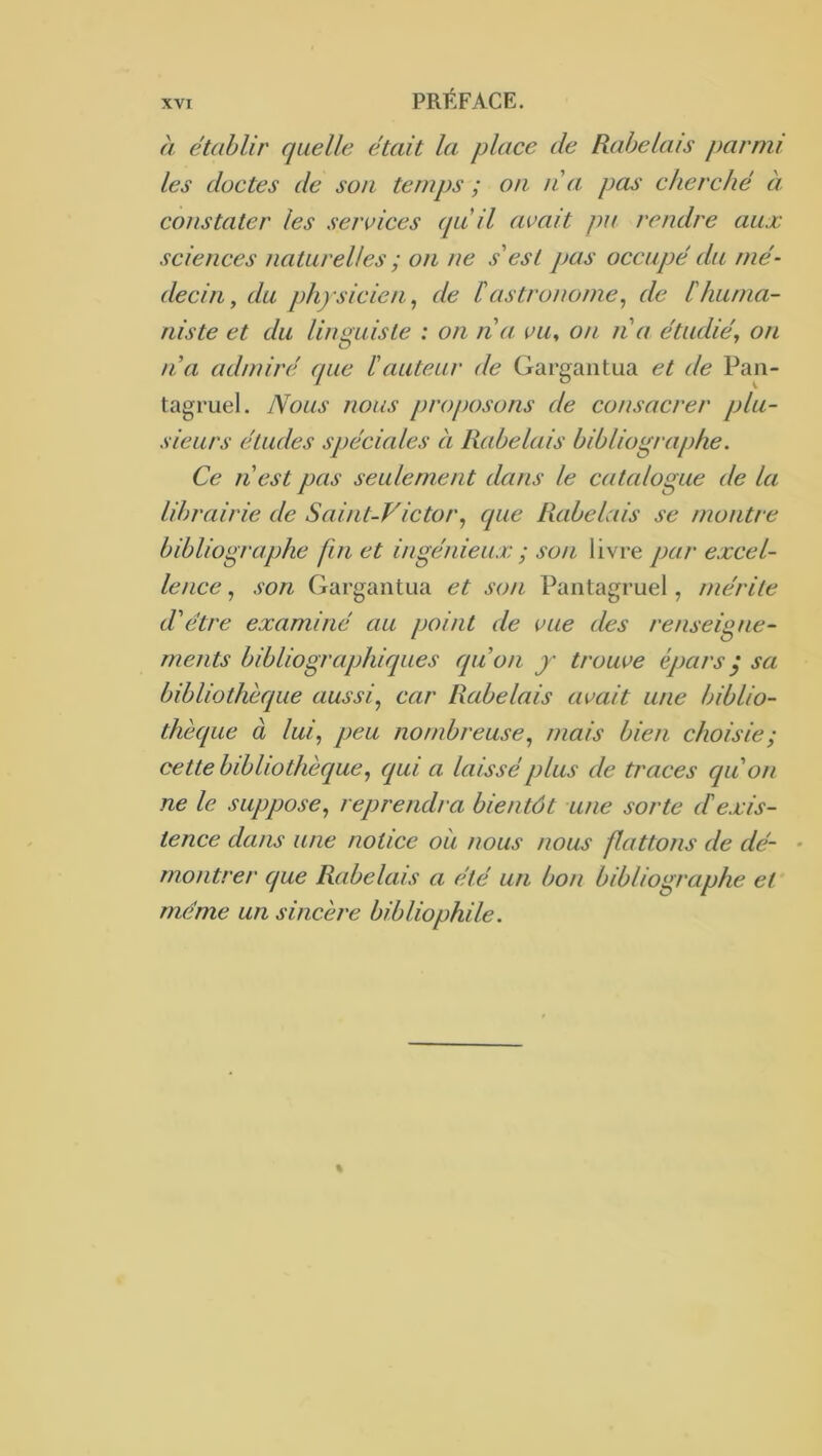 à établir quelle était la. place de Rabelais parmi les doctes de son temps ; on n a pas cherché à constater les services qu'il avait pu rendre aux sciences naturelles ; on ne s'est pas occupé du mé- decin, du physicien ^ de b astronome^ de l'huma- niste et du linguiste : on na vu^ on n a étudié., on Il a admiré que ïauteur de Gargantua et de Pan- tagruel. Nous nous proposons de consacrer plu- sieurs éludes spéciales à Rabelais bibliographe. Ce n'est pas seulement dans le catalogue de la librairie de Saint-Victorque Rabelais se montre bibliographe fin et ingénieux ; son livre par excel- lence , son Gargantua et son Pantagruel, mérite d'être examiné au point de vue des renseigne- ments bibliographiques qu'on y trouve épars y sa bibliothèque aussi., car Rabelais avait une biblio- thèque à lui, peu nombreuse, mais bien choisie ; cette bibliothèque, qui a laissé plus de traces qu'on ne le suppose, reprendra bientôt une sorte de.jcis- tence dans une notice oii nous nous flattons de dé- - montrer que Rabelais a été un bon bibliographe et meme un sincère bibliophile.