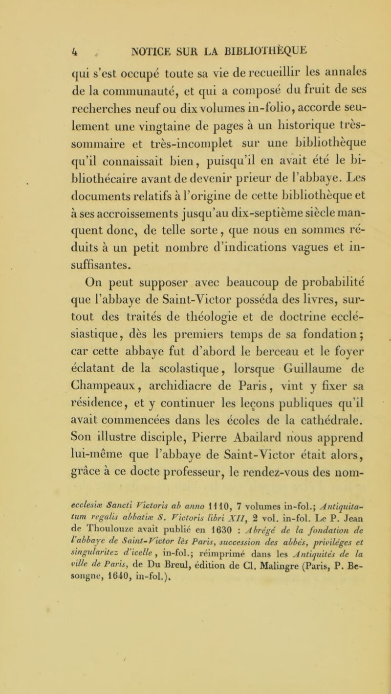 qui s’est occupé toute sa vie de recueillir les annales de la coinniunauté, et qui a composé du fruit de ses recherches neuf ou dix volumes in-folio, accorde seu- lement une vingtaine de pages à un historique très- sommaire et très-incomplet sur une bibliothèque ([Li’il connaissait bien, puisqu’il en avait été le bi- bliothécaire avant de devenir prieur de l’abbaye. Les documents relatifs à l’origine de cette bibliothèque et à ses accroissements jusqu’au dix-septième siècle man- quent donc, de telle sorte, que nous en sommes ré- duits à un petit nombre d’indications vagues et in- suffisantes. ün peut supposer avec beaucoup de probabilité que l’abbaye de Saint-Victor posséda des livres, sur- tout des traités de théologie et de doctrine ecclé- siastique, dès les premiers temps de sa fondation; car cette abbaye fut d’abord le berceau et le foyer éclatant de la scolastique, lorsque Guillaume de Champeaux, archidiacre de Paris, vint y fixer sa résidence, et y continuer les leçons publiques qu’il avait commencées dans les écoles de la cathédrale. Son illustre disciple, Pierre Abailard nous apprend lui-même que l’abbaye de Saint-Victor était alors, grâce à ce docte professeur, le rendez-vous des noni- ecclesïæ Sancti Victoris ah antw IHO, 7 volumes in-fol.; Antiqnita- tum regalis abhatiæ S, Victoris lihri XII, 2 vol, in-fol. Le P. Jean de riioulouze avait publié en 16.30 : Abrégé de la fondation de l abbaye de Saint-Victor lès Paris, succession des abbés, privilèges et singnlaritez d icelle , in-fol.; réimprimé dans les Antiquités de la ville de Paris, de Du Breul, édition de Cl. Malingre (Paris, P. Be- songne, 1640, in-fol,).