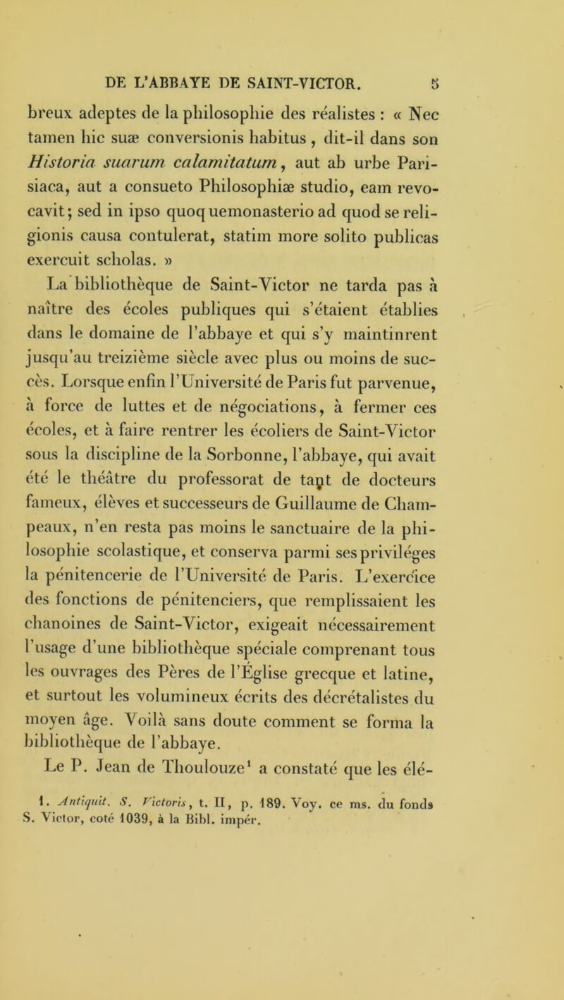 breux adeptes de la philosophie des réalistes : « Nec tamen hic suæ conversionis habitus, dit-il dans son Historia suarum calamitatum, aut ab urbe Pari- siaca, aut a consueto Philosophiæ studio, eam revo- cavit; sed in ipso quoq uemonasterio ad quodsereli- gionis causa contulerat, statiin more solito publicas exercuit scliolas. » La bibliothèque de Saint-Victor ne tarda pas à naître des écoles publiques qui s’étaient établies dans le domaine de l’abbaye et qui s’y maintinrent jusqu’au treizième siècle avec plus ou moins de suc- cès. Lorsque enfin l’Université de Paris fut parvenue, à force de luttes et de négociations, à fermer ces écoles, et à faire rentrer les écoliers de Saint-Victor sous la discipline de la Sorbonne, l’abbaye, qui avait été le théâtre du professorat de taçt de docteurs fameux, élèves et successeurs de Guillaume de Cham- peaux, n’en resta pas moins le sanctuaire de la phi- losophie scolastique, et conserva parmi ses privilèges la pénitencerie de l’Université de Paris. L’exercice des fonctions de pénitenciers, que remplissaient les chanoines de Saint-Victor, exigeait nécessairement l’usage d’une bibliothèque spéciale comprenant tous les ouvrages des Pères de l’Église grecque et latine, et surtout les volumineux écrits des décrétalistes du moyen âge. Voilà sans doute comment se forma la bibliothèque de l’abbaye. Le P. Jean de Thoulouze’ a constaté que les élé- i. Antiquit. S, f'ictoris, t. II, p. 189. Voy, ce ms. du fonds S. Victor, coté 1039, à la Bibl. impér.