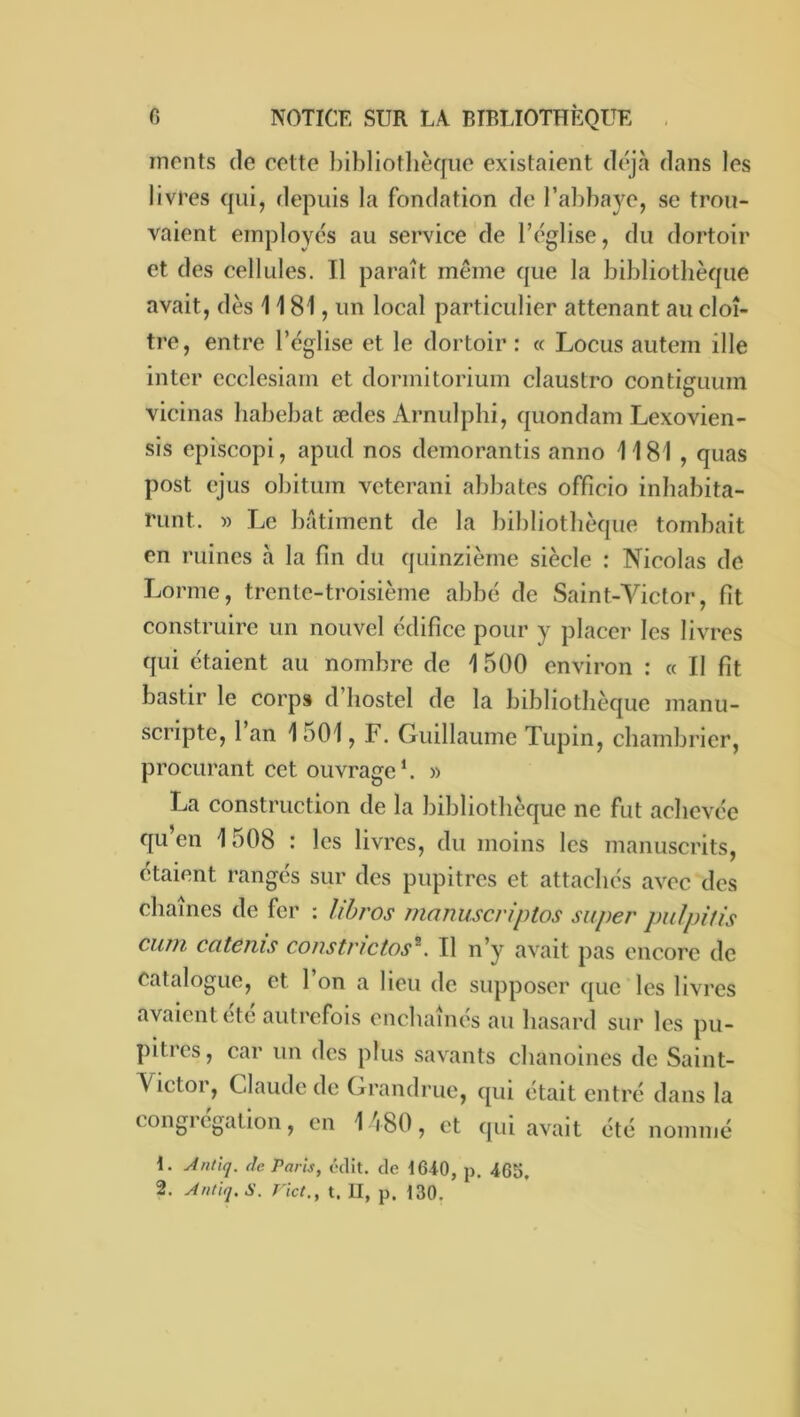 monts (le cotte l)ibliotlièqiio existaient d(‘jà dans les livres qui, depuis la fondation de l’abbaye, se trou- vaient einployc's au service de IVglise, du dortoir et des cellules. Il paraît même que la bibliothèque avait, dès 1181, un local particulier attenant au cloî- tre, entre l’église et le dortoir : « Locus autem ille inter ccclesiam et dormitorium claustro contiguum vicinas liabebat ædes Arnulphi, (juondam Lexovien- sis episcopi, apud nos demorantis anno 1181 , quas post ejus obitum veterani abbatos officio inbabita- runt. » Le bâtiment de la bibliothèque tombait en ruines à la fin du quinzième siècle : Nicolas de Lorme, trente-troisième abbé de Saint-Victor, fit construire un nouvel édifice pour y placer les livres qui étaient au nombre de 1500 environ : « Il fit bastir le corps d’iiostel de la bibliothèque manu- scripte, 1 an 1501, F. Guillaume Tupin, chambricr. procurant cet ouvrage*. » La construction de la bibliothèque ne fut achevée qu’en 1508 : les livres, du moins les manuscrits, étaient rangés sur des pupitres et attachés avec dos chaînes de fer : lihros manuscriptos super puJpitis cuîïi cateiiis coiistnctos^. Il n’y avait pas encore de catalogue, et l’on a lieu de supposer que les livres avaient été autrefois enchaînés au hasard sur les pu- pitres, car un des plus savants chanoines de Saint- Victor, Claude de Grandruc, qui était entré dans la congrégation, en I 'i80, et qui avait été nommé 1. Antiq. (le Paris, édit, de t640, p. 465. 2. Autiq.S. rict., t. II, p. 130.