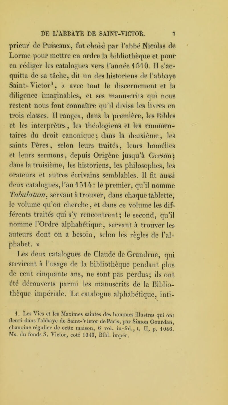 prieur de Puiseaux, fut choisi par l’abbé Nicolas de Lorme pour mettre en ordre la bibliothèque et pour en rédiger les catalogues vers l’année 1510. Il s’ac- quitta de sa tâche, dit un des historiens de l’abbaye Saint-Victor*, a avec tout le discernement et la diligence imaginables, et ses manuscrits qui nous restent nous font connaître qu’il divisa les livres en trois classes. Il rangea, dans la première, les Bibles et les interprètes, les théologiens et les commen- taires du droit canonique ; dans la deuxième, leS saints Pères, selon leurs traités, leurs homélies et leurs sermons, depuis Origène jusqu’à Gcrson; dans la troisième, les historiens, les philosophes, les orateurs et autres écrivains semblables. Il fit aussi deux catalogues, l’an 1 514 ; le premier, qu’il nomme Tabiilatum^ servant à trouver, dans chaque tablette, le volume qu’on cherche, et dans ce volume les dif- férents traités qui s’y rencontrent ; le second, qu’il nomme l’Ordre alphabétique, servant à trouver les auteurs dont on a besoin, selon les règles de l’al- phabet. » I.es deux catalogues de Claude de Grandrue, qui servirent à l’usage de la bibliothèque pendant plus de cent cinquante ans, ne sont pas perdus; ils ont été découverts parmi les manuscrits de la Biblio- thèque impériale. Le catalogue alphabétique, inti- t. Les Vies et les M.iximes saintes des hommes illustres qui ont fleuri dans l’abbaye de Saint-Victor de Paris, par Simon Gourdan, chanoine régulier de celte maison, 6 vol. in-fol., t. II, p. 1046. Ms. du fonds S. Victor, coté 1040, Bihl. impér.