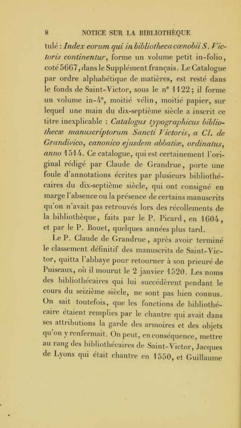 tulé : Index eorum qui in bihlioiheca cœnobii S. Vic- toris continentur^ forme un volume petit in-folio, coté 56G7, dans le Supplément français. Le Catalogue par ordre alphabétique de matières, est resté dans le fonds de Saint-Victor, sous le n® 11 22 ; il forme un volume in-4®, moitié vélin, moitié papier, sur lequel une main du dix-septième siècle a inscrit ce titre inexplicable : Catalogus Ljpographicus biblio- thecæ mamiscriptorum Sancti Victoris^ a Cl. de Grandwico, canonico ejusdem abbatiæ^ ordinatus, anno 1514. Ce catalogue, qui est certainement l’ori- ginal rédigé par Claude de Grandrue, porte une foule d’annotations écrites par plusieurs bibliothé- caires du dix-septieme siecle, qui ont consigné en marge l’absence ou la présence de certains manuscrits qu’on n’avait pas retrouvés lors des récollements de la bibliothèque, faits par le P. Picard, en 1G04, et par le P. Bouet, quelques années plus tard. Le P. Claude de Grandrue , api’ès avoir tei’ininé le classement définitif des manuscrits de Saint-Vic- tor, quitta 1 abbaye pour retourner à son prieuré de Puiscaux, oïl il mourut le 2 janvier 1520. Les noms des bibliothécaires qui lui succédèrent pendant le couis du seizième siecle, ne sont pas bien connus. On sait toutefois, que les fonctions de bibliothé- caire étaient remplies par le chantre qui avait dans ses^ attributions la garde des armoires et des objets qu on y renfermait. On peut, en conséquence, mettre au rang des bibliothécaires de Saint-Victor, Jacques de Lyons qui était chantre en 1550, et Guillaume