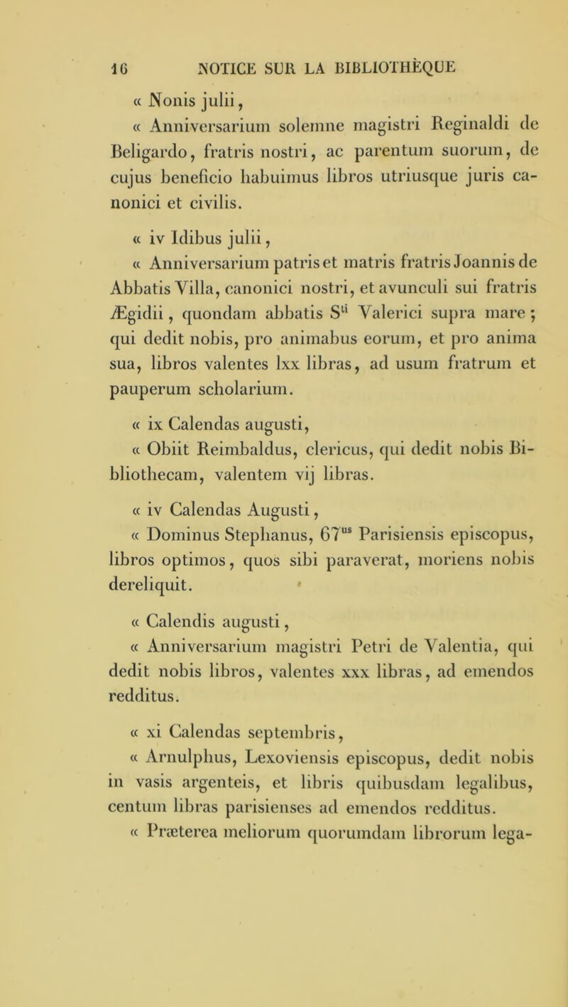 « Nonis julii, « Annivcrsariuin soleinne niagistri Reginaldi do Beligardo, fratris nostri, ac parentuin suoruin, de cujus beneficio Iiabuiiims libros utriusque juris ca- iionici et eivilis. <c iv Idibus julii, « Anniversarium patriset matris fratris J oaiinis de Abbatis Villa, canonici nostri, et avunculi sui fratris Ægidii, quondam abbatis Valerici supra mare ; qui dédit nobis, pro animabus eoruin, et pro anima sua, libros valentes Ixx libras, ad usum fratrum et pauperum scholarium. « ix Calendas augusti, « Obiit Reirnbaldus, clericus, qui dédit nobis Ri- bliothecam, valentem vij libras. « iv Calendas Augusti, « Dominus Stepbanus, 67“® Parisiensis episcopus, libros optimos, quos sibi paraverat, moriens nobis dereliquit. * « Calendis augusti, « Anniversarium magistri Pétri de Yalentia, qui dédit nobis libros, valentes xxx libras, ad emendos redditus. « xi Calendas septembris, « Arnulpbus, Lexoviensis episcopus, dédit nobis in vasis argenteis, et libris quibusdam legalibus, centum libras parisienses ad emendos redditus. « Præterea meliorum quorumdam librorum lega-
