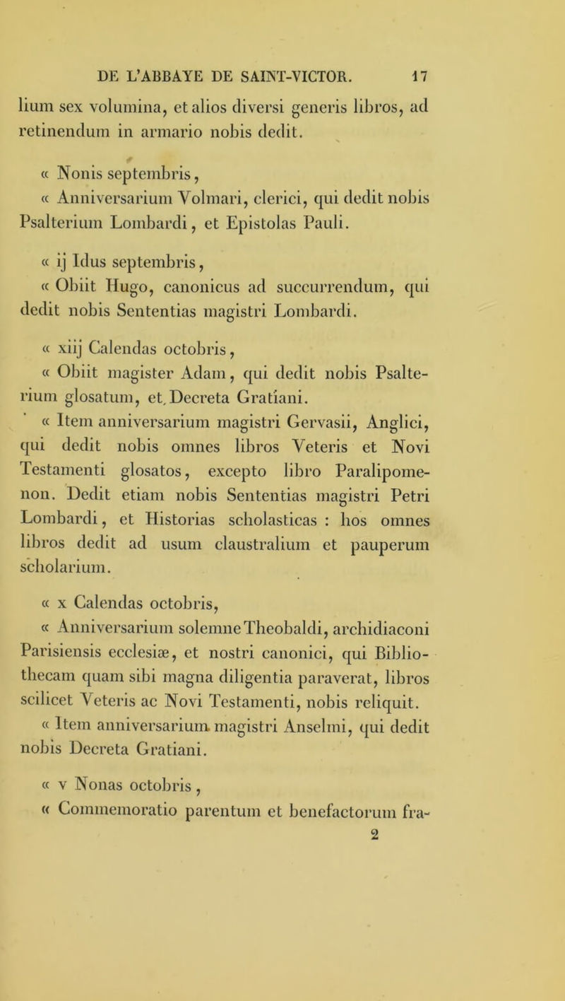 lium sex voluinina, etalios cliversi generis libros, ad rctinendum in armario nobis dédit. * « Nonis septembris, (c Anniversarium Volmari, clerici, qui dédit nobis Psalterium Lombardi, et Epistolas Pauli. a ij Idus septembris, cc Obiit Hugo, canonicus ad succurrendum, qui dédit nobis Sententias magistri Lombardi. « xiij Calendas octobris, « Obiit magister Adam, qui dédit nobis Psalte- rium glosatum, et,Décréta Gratiani. « Item anniversarium magistri Gervasii, Anglici, qui dédit nobis omnes libros Veteris et Novi Testamenti glosatos, excepto libro Paralipome- non. Dédit etiam nobis Sententias magistri Pétri Lombardi, et Historias scholasticas : hos omnes libros dédit ad usum claustralium et pauperum scholarium. « X Calendas octobris, « Anniversarium solemneTheobaldi, archidiaconi Parisiensis ecclesiæ, et nostri canonici, qui Biblio- thecam quam sibi magna diligentia paraverat, libros scilicet Veteris ac Novi Testamenti, nobis reliquit. « Item anniversarium. magistri Anselmi, qui dédit nobis Décréta Gratiani. « V Nouas octobris , « Commemoratio parentum et benefactorum fra- 2