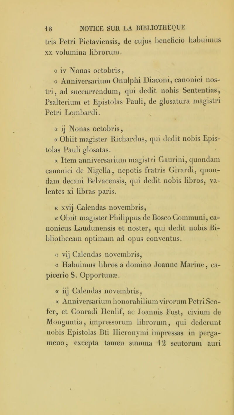 tris Pétri Pictavicnsis, de cujus beneficio liabuiiiius XX voluinina libroruin. « iv Nouas octobris, « Anniversarium Onulplii Diaeoni, canoniei nos- tri, ad SLiccurreiiduin, qui dédit nobis Sententias, Psalterium et Epistolas Pauli, de glosatura magistri Pétri Lombardi. « ij Nouas octobris, « Obiit magister Ricliardus, qui dédit nobis Epis- tolas Pauli glosatas. « Item anniversarium magistri Gaurini, quondam canoniei de Nigella, nepotis fratris Girardi, quon- dam decani Belvacensis, qui dédit nobis libros, va- lentes xi libras paris. « xvij Calendas novembris, « Obiit magister Pliilippus de Bosco Gommuni, ca- nonicus Laudunensis et noster, qui dédit nobis Bi- bliotliecam optimam ad opus conventus. « vij Calendas novembris, « Habuimus libros a domino Joanne Marine, ca- picerio S. üpportunæ. « iij Calendas novembris, « Anniversarium honorabilium virorum Pétri Sco- fer, et Conradi Ilenlif, ac Joannis Fust, eivium de Monguntia, impressorum librorum, qui dederunt nobis Epistolas Bti llieronymi impressas in perga- meno, excepta tanicn suinma 12 scutorum auri