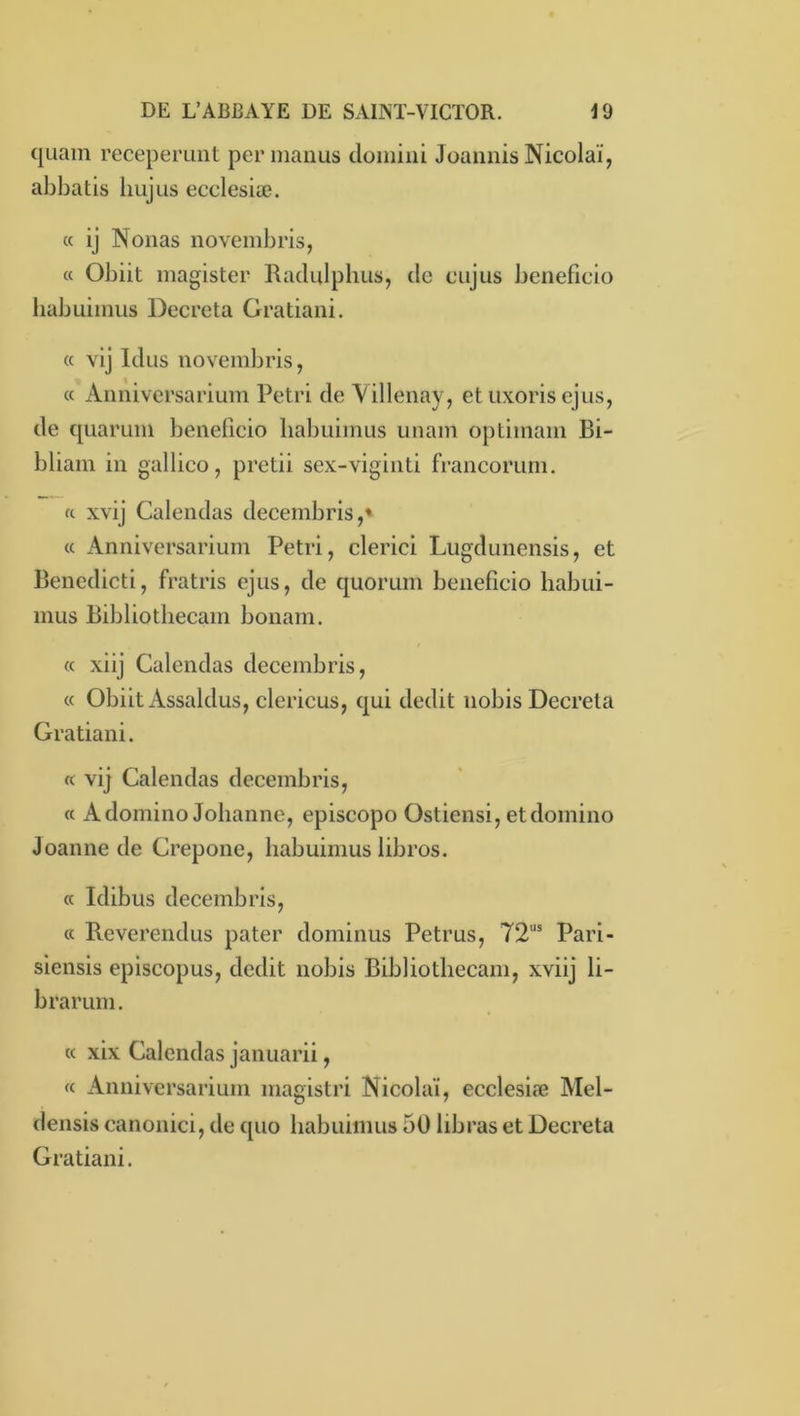 quain receperunt per manus doiiiiiii Joaiiiiis Nicolaï, abbatis liujus ecclesiæ. « ij Nouas novembris, a Obiit magister Radiilplius, de cujus beneficio habuimus Décréta Gratiani. « vij Idus novembris, « Aiiniversarium Pétri de Aillenay, et iixoris ejus, de quarum beneficio lialmimus unam optimam Bi- bliam in gallico, pretii sex-viginti francorum. fc xvij Calendas decembris,' « Anniversarium Pétri, clerici Lugdunensis, et Benedicti, fratris ejus, de quorum beneficio habui- mus Bibliotliecam bonam. « xiij Calendas decembris, « Obiit Assaldus, clericus, qui dédit nobis Décréta Gratiani. K vij Calendas decembris, « A domino Johanne, episcopo Ostiensi, et domino Joanne de Crepone, habuimus libros. « Idibus decembris, « Reverendus pater dominus Petrus, 72“' Pari- siensis episcopus, dédit nobis Bibliotliecam, xviij li- brarum. « xix Calendas januarii, « Anniversarium magistri Nicolaï, ecclesiæ Mel- densis canonici, de quo habuimus 50 libras et Décréta Gratiani.
