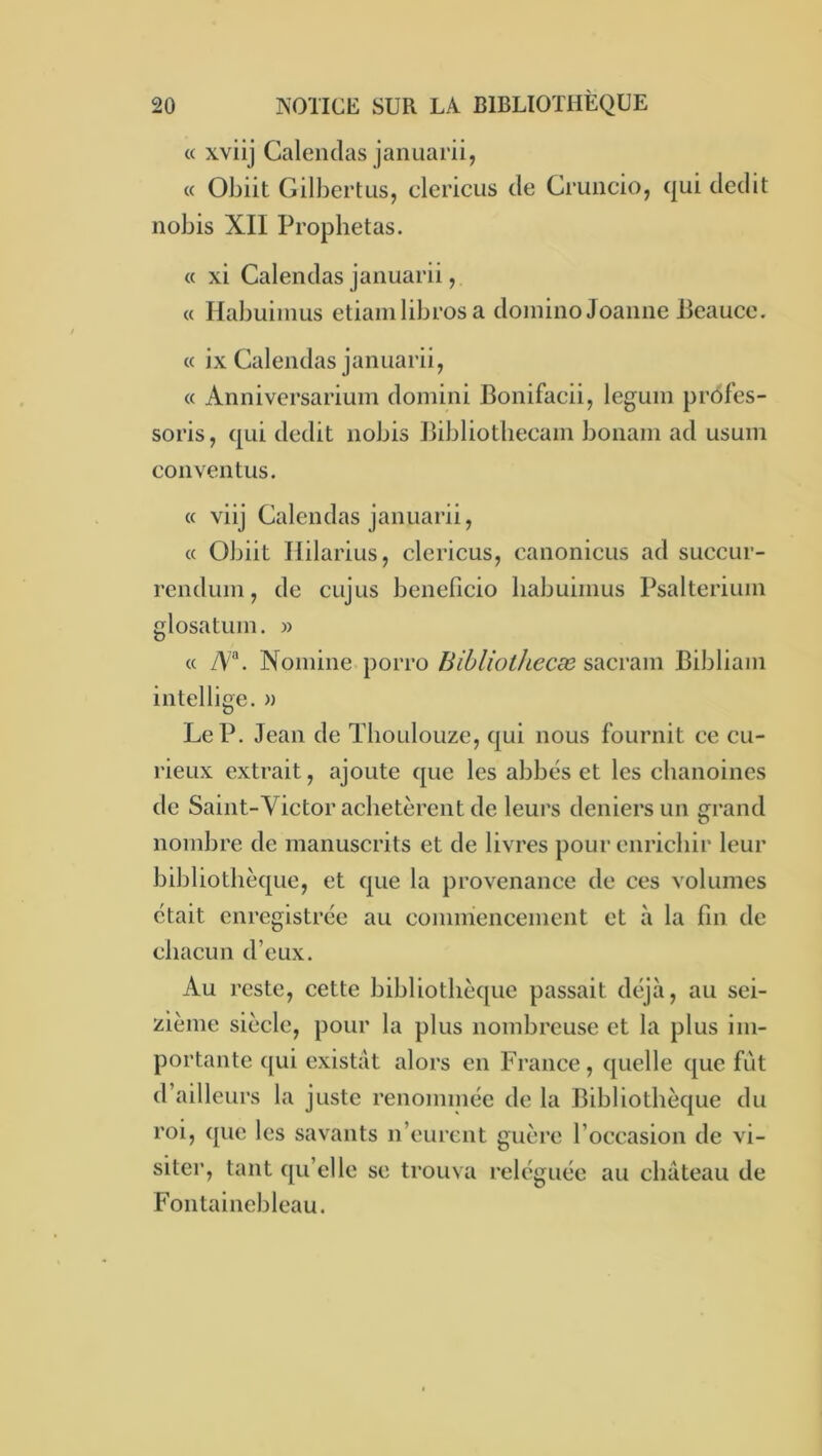 « xvilj Calenclas januarii, « Obiit Gilbert us, clericus de Cruncio, qui dédit nobis XII Proplietas. « xi Calendas januarii, « Ilabuinius etiainlibres a domino Joanne lieauce. « ix Calendas januarii, « Anniversarium domini Bonifaeii, leguin profes- sons , qui dédit nobis Bibliotheeam boiiain ad usum conventus. « viij Calendas januarii, cc Obiit Ililarius, clerieus, canonieus ad succur- rendum, de eujus beneficio liabuinius Psalterium glosatum. » « yV®. Nomine porro Bibliolliecæ s^cvdim Bibliam intellige, » Le P. Jean de Thoulouze, qui nous fournit ee cu- rieux extrait, ajoute que les abbés et les chanoines de Saint-Victor achetèrent de leurs deniers un grand nombre de manuscrits et de livres pour enrichir leur bibliothèque, et que la provenance de ces volumes était enregistrée au commencement et à la fin de chacun d’eux. Au reste, cette bibliothèque passait déjà, au sei- zième siècle, pour la plus nombreuse et la plus im- portante qui existât alors en France, quelle que fût d’ailleurs la juste renommée de la Bibliothèque du roi, que les savants n’eurent guère l’occasion de vi- siter, tant qu’elle se trouva reléguée au château de Fontainebleau.