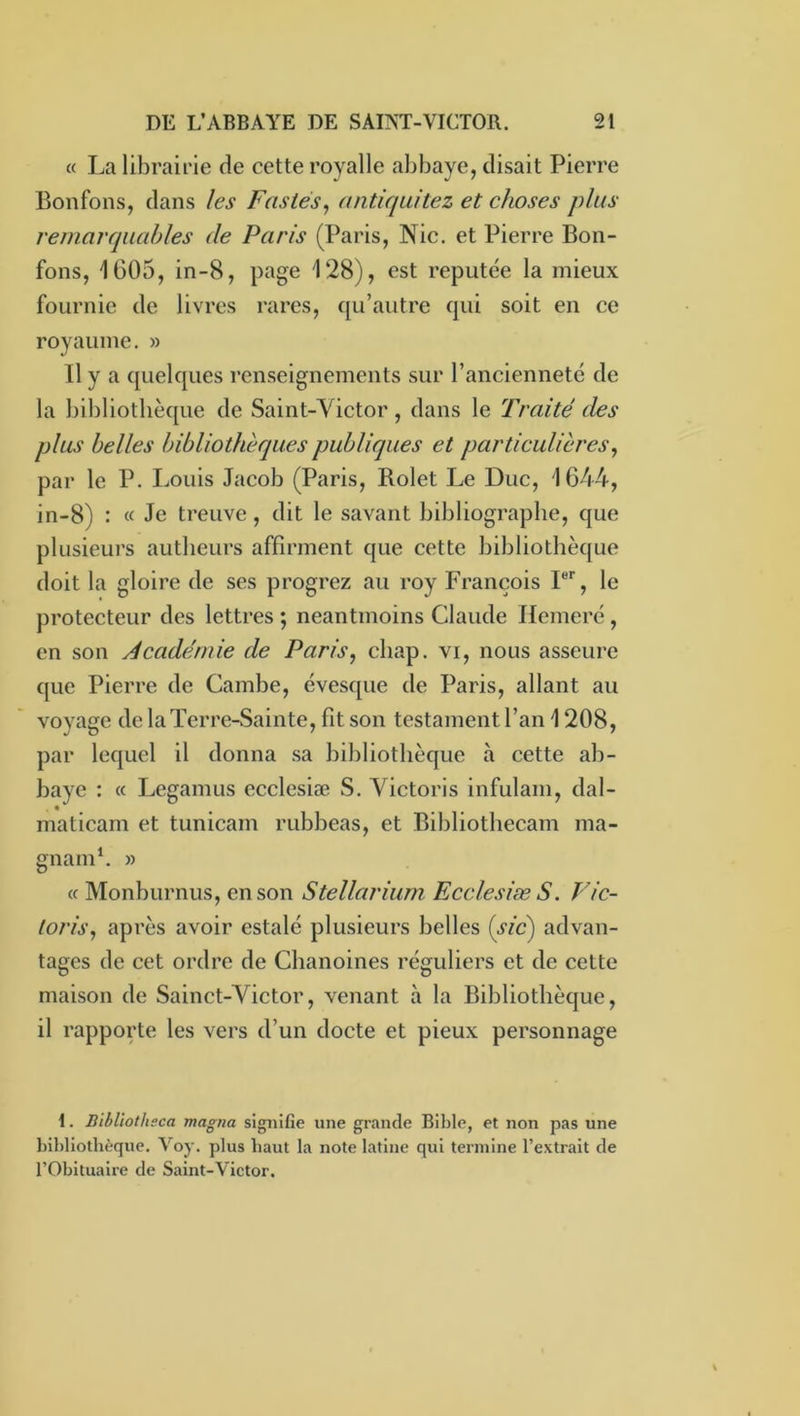 « La librairie de cette royalle abbaye, disait Pierre Bonfons, dans les Fastes^ antiqaitez et choses plus remarquables de Paris (Paris, Nie. et Pierre Bon- fons, 1605, in-8, page 128), est réputée la mieux fournie de livres rares, qu’autre qui soit en ce royaume. » Il y a quelques renseignements sur l’ancienneté de la bibliothèque de Saint-Victor, dans le Traité des plus belles bibliothèques publiques et particulières^ par le P. Louis Jacob (Paris, Bolet Le Duc, 1644, in-8) : « Je treuve, dit le savant bibliographe, que plusieurs autheurs affirment que cette bibliothèque doit la gloire de ses progrez au roy François P*', le protecteur des lettres ; neantmoins Claude Ilemeré, en son Académie de Paris, cliap. vi, nous asseure que Pierre de Gambe, évesque de Paris, allant au voyage de la Terre-Sainte, fit son testament l’an 1208, par lequel il donna sa bibliothèque à cette ab- baye : « Legamus ecclesiæ S. Victoris infulam, dal- maticam et tunicam rubbeas, et Bibliothecam ma- gnamh » « Monburnus, en son Stellarium Ecclesiæ S. Vic- toris, après avoir estalé plusieurs belles (sid) advan- tages de cet ordre de Chanoines réguliers et de cette maison de Sainct-Victor, venant à la Bibliothèque, il rapporte les vers d’un docte et pieux personnage 1. Bibliotheca magna signifie une grande Bible, et non pas une l)ibllothèque. Voy. plus haut la note latine qui termine l’extrait de rObltualre de Saint-Victor.