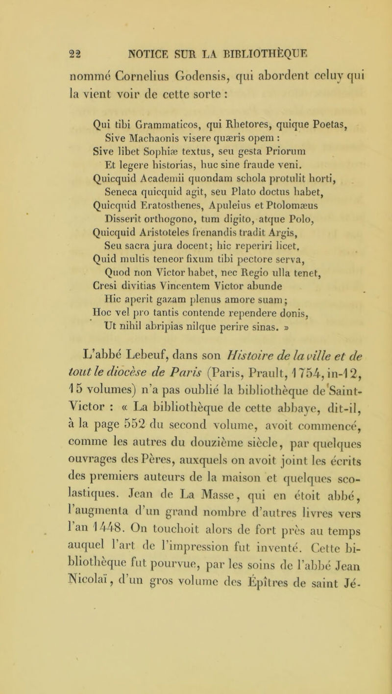 nommé Cornélius Godensis, qui abordent celuy qui la vient voir de cette sorte : Qui tibi Grammaticos, qui Rhetores, quique Poetas, Sive Machaonis visere quæris opem : Sive libet Sophiæ textus, seu gesta Priorum Et legere historias, hue sine fraude veni. Quicquid Acadeniii quondam schola protulit horti, Seneca quicquid agit, seu Plato doctus habet, Quicquid Eratosthenes, Apuleius et Ptolomæus Disserit orthogono, tum digilo, atque Polo, Quicquid Aristoteles frenandis tradit Argis, Seu sacra jura docent; hic reperiiâ licet, Quid multis teneor fixuni tibi pectore serva, Quod non Victor habet, nec Regio ulla tenet, Cresi divitias Vincentem Victor abunde Hic aperit ga/am plenus araore suain ; Hoc vel pro tantis contende rependere donis, Ut nihil abripias nilque perire sinas. » L’abbé Lebeuf, dans son Histoire de la ville et de tout le diocèse de Paris (Paris, Prault, 1754, in-12, 15 volumes) n’a pas oublié la bibliothèque de'Saint- Victor : « La bibliothèque de cette abbaye, dit-il, à la page 552 du second volume, avoit commencé, comme les autres du douzième siècle, par quelques ouvrages des Pères, auxquels on avoit joint les écrits des premiers auteurs de la maison et quelques sco- lastiques. Jean de J^a Masse, qui en étoit abbé, raugnienta d’un grand nombre d’autres livres vers 1 an 1448. On toueboit alors de fort près au temps auquel 1 art de l’impression fut inventé. Cette bi- bliothèque fut pourvue, par les soins de l’abbé Jean Nicolaï, d’un gros volume des Épîtres de saint Jé-