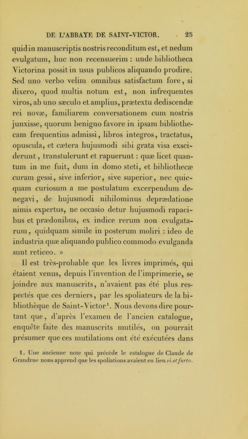 quidin manuscriptis nostrisreconclitum est, et necîum evulgatum, hue non recensuerim : uncle bibliotheca Victorina possitin usus publicos abquanclo prodire. Sed lino verbo veliin omnibus satisfactum fore, si dixero, quod multis notuin est, non infrequentes viros, ab uno sæculo et amplius, prœtextu dediscendæ rei novæ, fainiliarem conversationem cuin nostris junxisse, quorum benigno favore in ipsam liibliotbe- cam frequentius admissi, libros integros, tractatus, opuscula, et cætera hujusmodi sibi grata visa exsci- derunt, transtulerunt et rapuerunt : quæ licet quan- tum in me fuit, dum in domo steti, et bibliotbecæ curam gessi, sive inferior, sive superior, nec quic- quam curiosum a me postulatum excerpendum de- negavi, de bujusmodi nihilominus deprædatione nimis expertus, ne occasio detur bujusmodi rapaci- bus et prædonibus, ex indice rerum non evulgata- rum, quidquam simile in posterum moliri : ideo de industria quæ aliquando publico commodo evulganda sunt læticeo. » 11 est très-probable que les livres imprimés, qui étaient venus, depuis l’invention de l’imprimerie, se joindre aux manuscrits, n’avaient pas été plus res- pectés que ces derniers, par les spoliateurs de la bi- bliothèque de Saint-Yietorb Nous devons dire pour- tant que, d’après l’examen de l’ancien catalogue, enquête faite des manuscrits mutilés, on pourrait présumer que ces mutilations ont été exécutées dans 1. Une ancienne note qui précède le catalogue de Claude de Grandrue nous apprend que les spoliations avaient eu lieu ri etfurto.