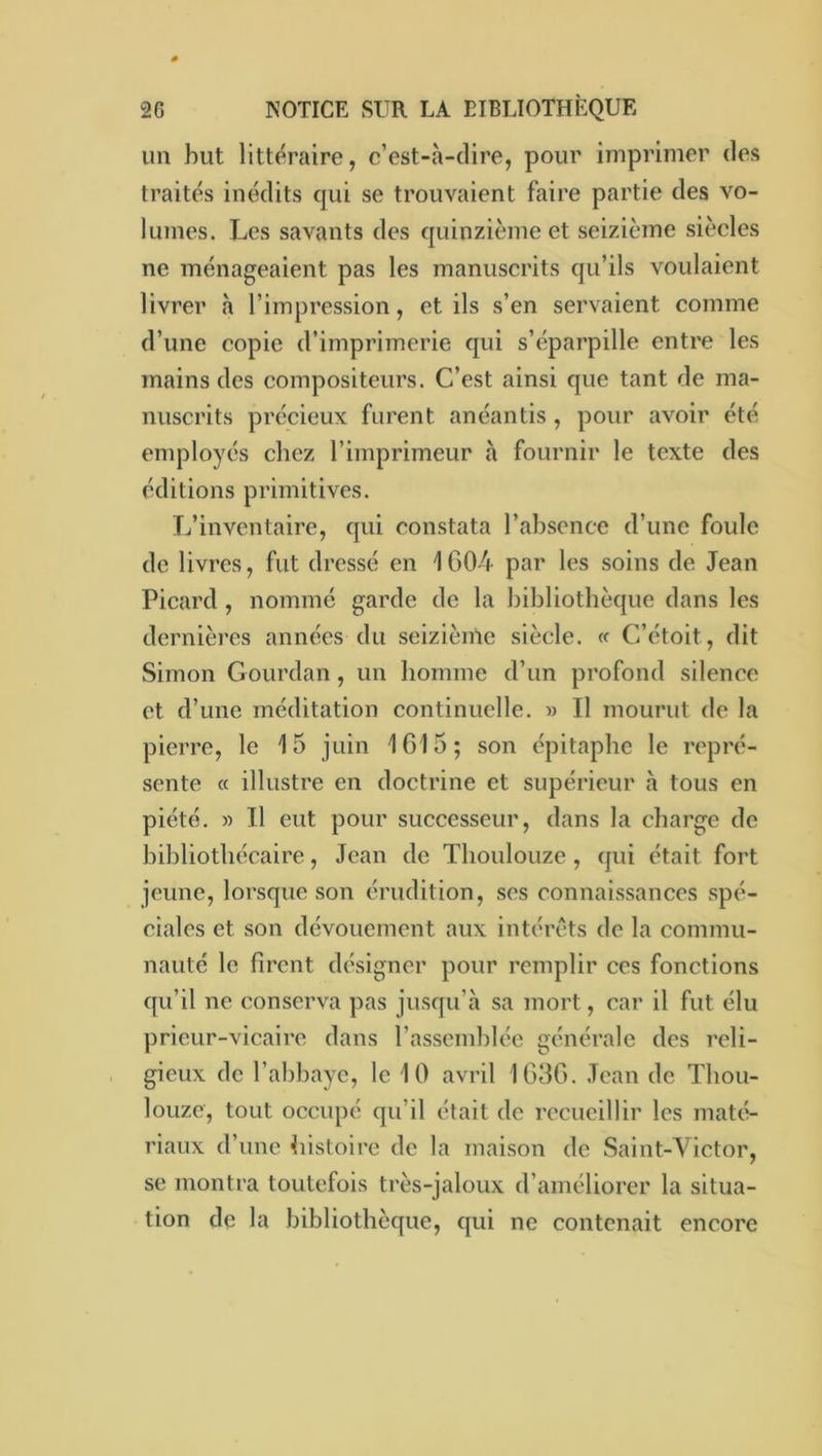 un but littéraire, c’est-à-dire, pour imprimer des traités inédits cjui se trouvaient faire partie des vo- lumes. Les savants des quinzième et seizième siècles ne ménageaient pas les manuscrits qu’ils voulaient livrer à l’impression, et ils s’en servaient comme d’une copie d’imprimerie qui s’éparpille entre les mains des compositeurs. C’est ainsi que tant de ma- nuscrits précieux furent anéantis , pour avoir été employés chez l’imprimeur à fournir le texte des éditions primitives. L’inventaire, qui constata l’absence d’une foule de livres, fut dressé en 1G04 par les soins de Jean Picard , nommé garde de la bibliothèque dans les dernières années du seizième siècle. « C’étoit, dit Simon Gourdan, un homme d’un profond silence et d’une méditation continuelle. » Il mourut de la pierre, le 15 juin 1615; son épitaphe le repré- sente « illustre en doctrine et supérieur à tous en piété. » Il eut pour successeur, dans la charge de bibliothécaire, Jean de Thoulouze, qui était fort jeune, lorsque son érudition, ses connaissances spé- ciales et son dévouement aux intérêts de la commu- nauté le firent désigner pour remplir ces fonctions qu’il ne conserva pas jusqu’à sa mort, car il fut élu prieur-vicaire dans rassemblée générale des reli- gieux de l’abbaye, le 10 avril 1036. .Tcan de Thou- louze, tout occupé qu’il était de recueillir les maté- riaux d’une histoire de la maison de Saint-Victor, se montra toutefois très-jaloux d’améliorer la situa- tion de la bibliothèque, qui ne contenait encore