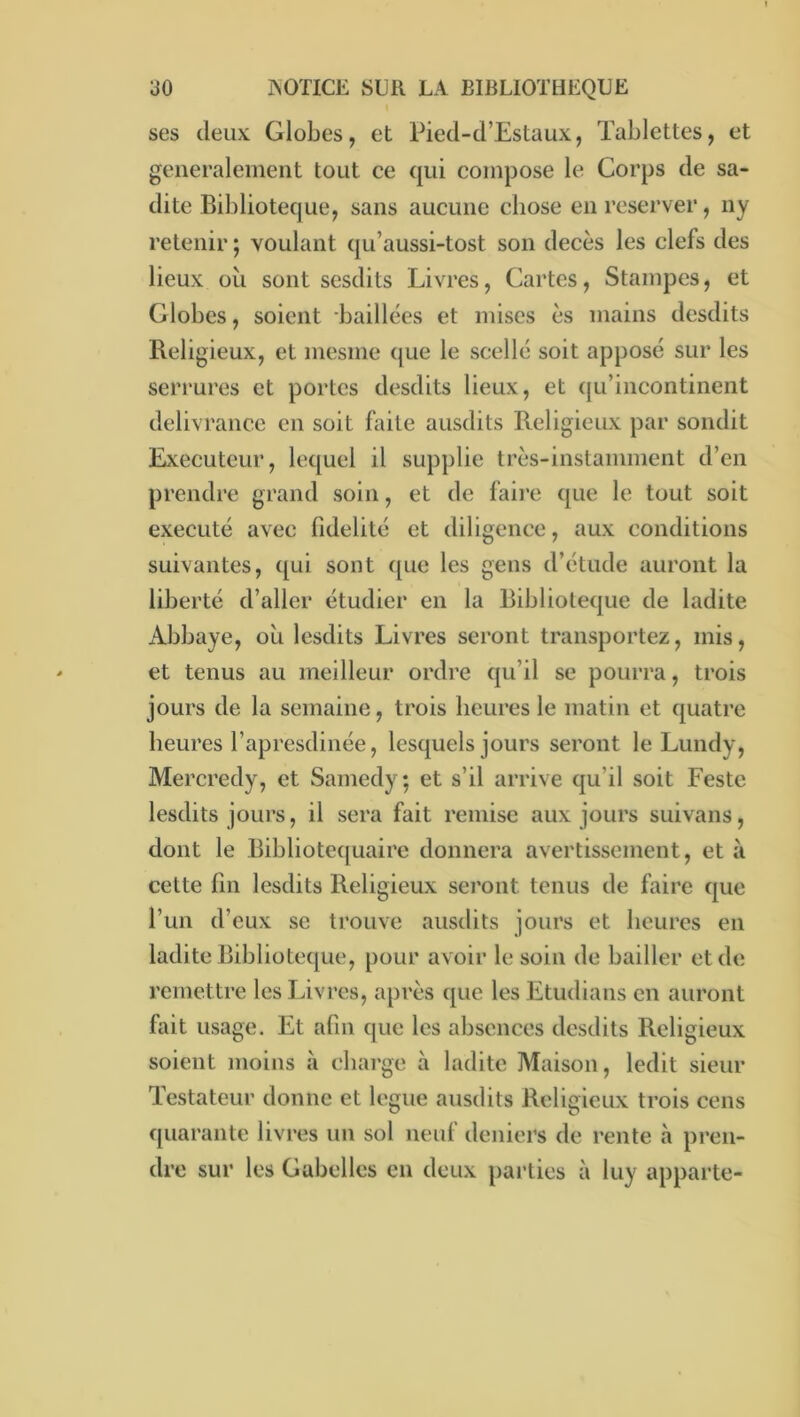 ses deux Globes, et Pied-d’Estaux, Tablettes, et generalement tout ce qui compose le Corps de sa- dite Biblioteque, sans aucune chose en reserver, ny retenir ; voulant qu’aussi-tost son décès les clefs des lieux oii sont sesdits Livres, Cartes, Stainpes, et Globes, soient baillées et mises es mains desdits Religieux, et mesme (jue le scellé soit apposé sur les serrures et portes desdits lieux, et qu’incontinent délivrance en soit faite ausdits Religieux par sondit Exécuteur, lequel il supplie très-instamment d’en prendre grand soin, et de faii’e que le tout soit exécuté avec fidelité et diligence, aux conditions suivantes, qui sont ({ue les gens d’étude auront la liberté d’aller étudier en la Biblioteque de ladite Abbaye, ou Icsdits Livres seront transportez, mis, et tenus au meilleur ordre qu’il se pourra, trois jours de la semaine, trois heures le matin et quatre heures l’apresdinée, lesquels jours seront le Lundy, Mercredy, et Samedy; et s’il arrive qu’il soit Feste lesdits jours, il sera fait remise aux jours suivans, dont le Bibliotequairc donnera avertissement, et à cette fin lesdits Religieux seront tenus de faire que l’un d’eux se trouve ausdits jours et heures en ladite Biblioteque, pour avoir le soin de bailler et de remettre les Livres, après que les Etudians en auront fait usage. Et afin que les absences desdits Religieux soient moins à charge à ladite Maison, ledit sieur Testateur donne et légué ausdits Religieux trois cens quarante livres un sol neuf deniers de rente à pren- dre sur les Gabelles en deux parties à luy apparte-