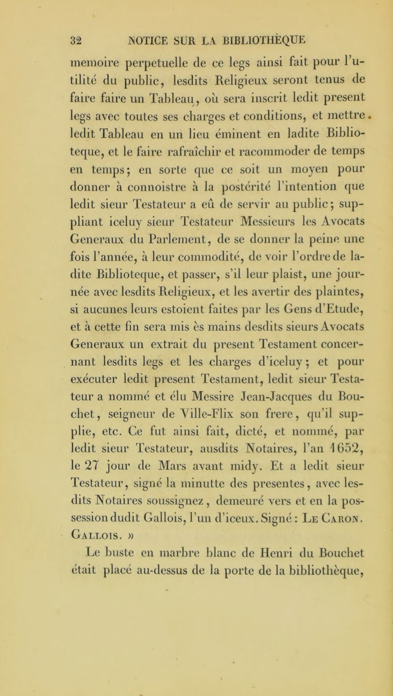 mémoire perpétuelle de ce legs ainsi fait pour l’u- tilité du public, lesdits Religieux seront tenus de faire faire un Tableau, où sera inscrit ledit présent legs avec toutes ses charges et conditions, et mettre, ledit Tableau en un lieu éminent en ladite Biblio- teque, et le faire rafraîchir et racommoder de temps en temps; en sorte que ce soit un moyen pour donner à connoistre à la postérité l’intention ({ue ledit sieur Testateur a eu de servir au public ; sup- pliant iceluy sieur Testateur Messieurs les Avocats Generaux du Parlement, de se donner la peine une fois l’année, à leur commodité, de voir l’ordre de la- dite Biblioteque, et passer, s’il leur plaist, une jour- née avec lesdits Religieux, et les avertir des plaintes, si aucunes leurs estoient faites par les Gens d’Etude, et à cette fin sera mis es mains desdits sieurs Avocats Generaux un extrait du présent Testament concer- nant lesdits legs et les charges d’iceluy ; et pour exécuter ledit présent Testament, ledit sieur Testa- teur a nommé et élu Messire Jean-Jacques du Bou- chet, seigneur de Ville-Flix son frere, qu’il sup- plie, etc. Ce fut ainsi fait, dicté, et nommé, par ledit sieur Testateur, ausdits Notaires, l’an 1652, le 27 jour de Mars avant midy. Et a ledit sieur Testateur, signé la minutte des présentes, avec les- dits Notaires soussignez , demeuré vers et en la pos- session dudit Gallois, l’un d’iceux. Signé : Le Garojv, Gallois. » Le buste en marbre blanc de Henri du Bouchet était placé au-dessus de la porte de la bibliothèque.
