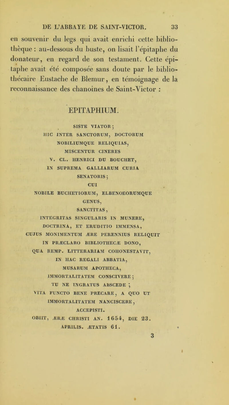 en souvenir du legs qui avait enrichi celle biblio- thèque : au-dessous du buste, on lisait l’épitaphe du donateur, en regard de son testament. Cette épi- taphe avait été composée sans doute par le biblio- thécaire Eustacbe de Blemur, en témoignage de la reconnaissance des chanoines de Saint-Victor : EPITAPHIUM. SISTE VIATOR ; llIC INTER SANCTORUM, DOCTORUM NOBILIUMQUE RELIQUIAS, MISCENTUR CINERES V. CL. IIENRICI DU BOUCHET, IN SUPREMA GALLIARUM CURIA SENATORIS ; CUI NOBILE BUCIIETIORUM, ELBENOEORUMQUE GENUS, SANCTITAS , INTEGRITAS SINGULARIS IN MUNERE, DOCTRINA, ET ERUDITIO I3IMENSA, CUJUS 3IONI3IENTU3I ÆRE PERENNIUS RELIQUIT IN PRÆCLARO BIBLIOTHECÆ DONC, QUA REMP. LITTERARIA3I COHONESTAVIT, IN IIAC REGALI ABBATIA, MUSARU3I APOTIIECA, IMMORTAL1TATE3I CONSCIVERE 5 TU NE INGRATUS ABSCEDE ; VITA FüNCTO BENE PRECARE, A QUO UT IMMORTALITATE3I NANCISCERE , ACCEPISTI. OBllT, ÆRÆ CHRISTI AN. 1654, DIE 23. APRILIS. ÆTATIS 61. ♦ 3 I