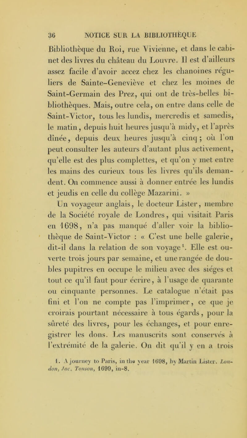 Bibliotlièque du Roi, rue A^ivieniie, et dans le cabi- net des livres du cliateau du Louvre. 11 est d’ailleurs assez facile d’avoir accez chez les chanoines régu- liers de Sainte-Geneviève et chez les moines de Saint-Germain des Prez, qui ont de très-belles bi- bliothèques. Mais, outre cela, on entre dans celle de Saint-Victor, tous les lundis, mercredis et samedis, le matin, depuis huit heures jusqu’à midy, et l’après dînée, depuis deux heures jusqu’à cinq; ou l’on peut consulter les auteurs d’autant plus activement, ([Li’elle est des plus complettes, et qu’on y met entre les mains des curieux tous lès livres qu’ils deman- dent. On commence aussi à donner entrée les lundis et jeudis en celle du collège Mazarini. » Un voyageur anglais, le docteur Lister, membre de la Société royale de Londres, qui visitait Paris en 1698, n’a pas manqué d’aller voir la biblio- thèque de Saint-Victor : « C’est une belle galerie, dit-il dans la relation de son voyage*. Elle est ou- verte trois jours par semaine, et une rangée de dou- bles pupitres en occupe le milieu avec des sièges et tout ce qu’il faut pour écrire, à l’usage de ([uarante ou cinquante personnes. Le catalogue n’était pas fini et l’on ne compte pas l’imprimer, ce que je croirais pourtant nécessaire à tous égards, pour la sûreté des livres, pour les échanges, et pour enre- gistrer les dons. T^es manuscrits sont conservés à l’extrémité de la galerie. On dit qu’il y en a trois 1. Ajourney to Paris, in tliu jcar JÜ98, J)> Martin Lister. Lon- don, Jac. Tonson, 1699, in-8.
