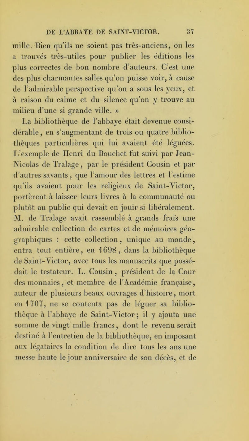 mille. Bien qu’ils no soient pas très-anciens, on les a ti’ouvés très-utiles pour publier les éditions les plus coi'rectes de bon nombre d’auteurs. C’est une des plus charmantes salles qu’on puisse voir, à cause de l’admirable perspective qu’on a sous les yeux, et à raison du calme et du silence qu’on y trouve au milieu d’une si grande ville. » La bibliothèque de l’abbaye était devenue consi- dérable, en s’augmentant de trois ou quatre biblio- thèques particulières qui lui avaient été léguées. L’exemple de Henri du Bouchet fut suivi par Jean- Nicolas de Tralage, par le président Cousin et j)ar d’autres savants, que l’amour des lettres et l’estime qu’ils avaient pour les religieux de Saint-Victor, portèrent à laisser leurs, livres à la communauté ou plutôt au public qui devait en jouir si libéralement. M. de Tralage avait rassemblé à grands frais une admirable collection de cartes et de mémoires géo- graphiques : cette collection, unique au monde, entra tout entière, en 1698, dans la bibliothèque de Saint-Victor, avec tous les manuscrits que possé- dait le testateur. L. Cousin , président de la Cour des monnaies, et membre de l’Académie française, auteur de plusieurs beaux ouvrages d’histoire, mort en 1707, ne se contenta pas de léguer sa biblio- thèque à l’abbaye de Saint-Victor; il y ajouta une somme de vingt mille francs, dont le revenu serait destiné à l’entretien de la bibliothèque, en imposant aux légataires la condition de dire tous les ans une messe haute le jour anniversaire de son décès, et de