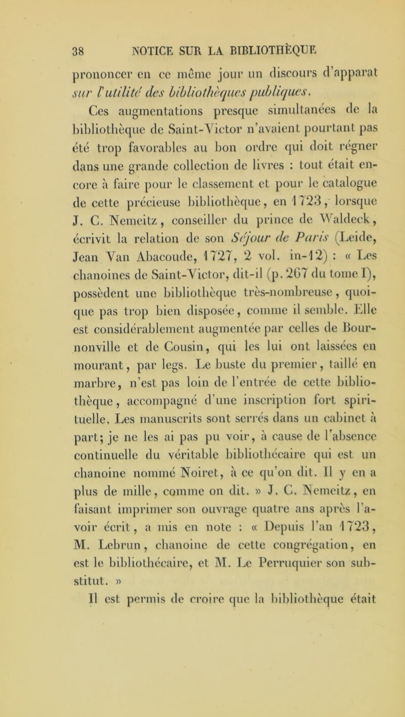 prononcer en ce même jour un discours d’apparat sur ïutilité des hihliothèques publiques. Ces augmentations presque simultanées de la hibliotlièque de Saint-Victor n’avaient pourtant pas été trop favorables au bon ordre qui doit régner dans une grande collection de livres : tout était en- core à faire pour le classement et pour le catalogue de cette précieuse bibliothèque, en 1 /23, lorsque J. C. Nemcitz , conseiller du prince de Waldeck, écrivit la relation de son Séjour de Pans (Leide, Jean Van Abacoude, 1727, 2 vol. in-12) : « Les chanoines de Saint-Victor, dit-il (p. 2G7 du tome I), possèdent une bibliothèque très-nombreuse, quoi- que pas trop bien disposée, comme il semble. Elle est considérablement augmentée par celles de Bour- nonville et de Cousin, qui les lui ont laissées en mourant, par legs. Le buste du premier, taille en marbre, n’est pas loin de l’entrée de cette biblio- thèque , accompagné d’une inscription fort spiri- tuelle. Les manuscrits sont serrés dans un cabinet à part; je ne les ai pas pu voir, à cause de l’absence continuelle du véritable bibliothécaire qui est un chanoine nommé Noiret, à ce qu’on dit. 11 y en a plus de mille, comme on dit. » J. C. Nemeitz, en faisant imprimer son ouvrage quatre ans après l’a- voir écrit, a mis en note : « Depuis l’an 1723, M. Lebrun, chanoine de cette congrégation, en est le bibliothécaire, et M. Le Perruquier son sub- stitut. » Il est permis de croire que la bibliothèque était